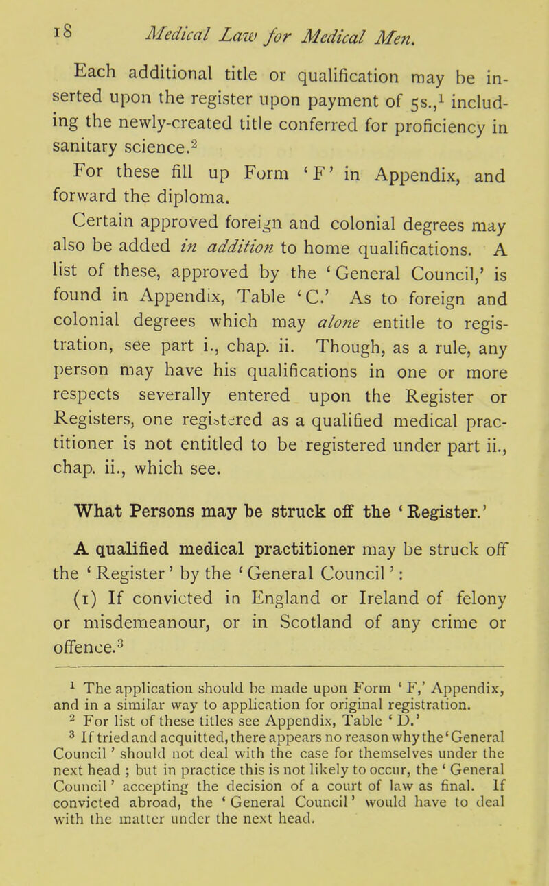 Each additional title or qualification may be in- serted upon the register upon payment of 5s.,i includ- ing the newly-created title conferred for proficiency in sanitary science.^ For these fill up Form 'F' in Appendix, and forward the diploma. Certain approved foreign and colonial degrees may also be added in addition to home qualifications. A list of these, approved by the ' General Council,' is found in Appendix, Table 'C As to foreign and colonial degrees which may alone entitle to regis- tration, see part i., chap. ii. Though, as a rule, any person may have his qualifications in one or more respects severally entered upon the Register or Registers, one registered as a qualified medical prac- titioner is not entitled to be registered under part ii., chap, ii., which see. What Persons may be struck off the 'Register.' A qualified medical practitioner may be struck off the ' Register' by the ' General Council': (i) If convicted in England or Ireland of felony or misdemeanour, or in Scotland of any crime or offence.^ ^ The application should he made upon Form ' P,' Appendix, and in a similar way to application for original registration. 2 For list of these titles see Appendix, Table ' D.' ^ If tried and acquitted, there appears no reason why the * General Council' should not deal with the case for themselves under the next head ; but in practice this is not likely to occur, the ' General Council' accepting the decision of a court of law as final. If convicted abroad, the ' General Council' would have to deal with the matter under the next head.