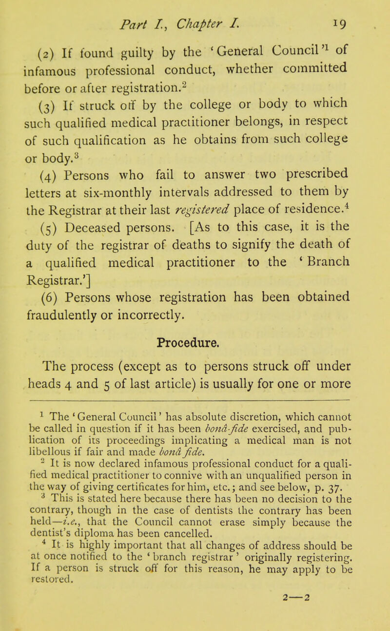 (2) If found guilty by the 'General Council'^ of infamous professional conduct, whether committed before or afier registration.^ (3) If struck otf by the college or body to which such qualified medical practitioner belongs, in respect of such qualification as he obtains from such college or body.^ (4) Persons who fail to answer two prescribed letters at six-monthly intervals addressed to them by the Registrar at their last registered place of residence.* (5) Deceased persons. [As to this case, it is the duty of the registrar of deaths to signify the death of a qualified medical practitioner to the * Branch Registrar.'] (6) Persons whose registration has been obtained fraudulently or incorrectly. Procedure. The process (except as to persons struck off under heads 4 and 5 of last article) is usually for one or more ^ The * General Council' has absolute discretion, which cannot be called in question if it has been bond-fide exercised, and pub- lication of its proceedings implicating a medical man is not libellous if fair and made bond fide. ^ It is now declared infamous professional conduct for a quali- fied medical practitioner to connive with an unqualified person in the way of giving certificates for him, etc.; and see below, p. 37. ^ This is stated here because there has been no decision to the contrary, though in the case of dentists the contrary has been held—i.e., that the Council cannot erase simply because the dentist's diploma has been cancelled. ^ It is highly important that all changes of address should be at once notified to the ' branch registrar ' originally registering. If a person is struck off for this reason, he may apply to be restored.