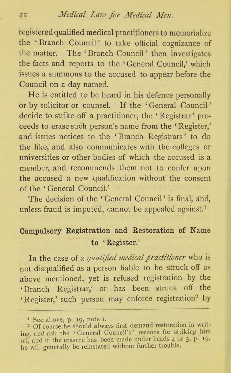 registered qualified medical practitioners to memorialize the ' Branch Council' to take official cognizance of the matter. The * Branch Council' then investigates the facts and reports to the ' General Council,' which issues a summons to the accused to appear before the Council on a day named. He is entitled to be heard in his defence personally or by solicitor or counsel. If the ' General Council' decide to strike off a practitioner, the ' Registrar' pro- ceeds to erase such person's name from the ' Register,' and issues notices to the ' Branch Registrars' to do the like, and also communicates with the colleges or universities or other bodies of which the accused is a member, and recommends them not to confer upon the accused a new qualification without the consent of the ' General Council.' The decision of the ' General Council' is final, and, unless fraud is imputed, cannot be appealed against.^ Compulsory Registration and Restoration of Name to 'Register.' In the case of a qualified medical practitioner who is not disqualified as a person liable to be struck off as above mentioned, yet is refused registration by the 'Branch Registrar,' or has been struck off the 'Register,' such person may enforce registration^ by 1 See above, p. 19, note I. . 2 Of course he should always first demand restoration in writ- ing, and ask the 'General Council's' reasons for striking him off, and if the erasure has been made under heads 4 or 5, p. 19, he will generally be reinstated without further trouble.
