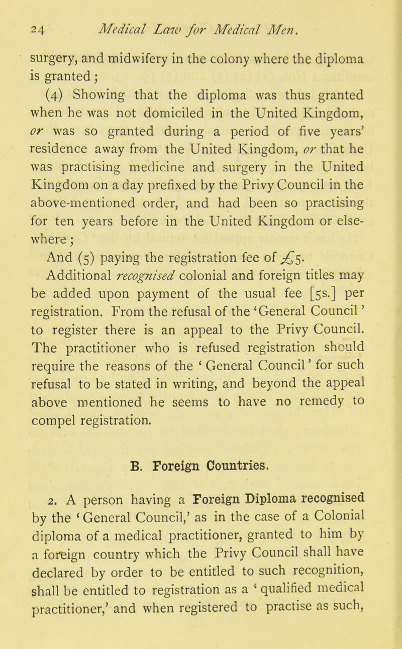 surgery, and midwifery in the colony where the diploma is granted; (4) Showing that the diploma was thus granted when he was not domiciled in the United Kingdom, or was so granted during a period of five years' residence away from the United Kingdom, or that he was practising medicine and surgery in the United Kingdom on a day prefixed by the Privy Council in the above-mentioned order, and had been so practising for ten years before in the United Kingdom or else- where ; And (5) paying the registration fee of Additional recognised colonial and foreign titles may be added upon payment of the usual fee [5s.] per registration. From the refusal of the 'General Council' to register there is an appeal to the Privy Council. The practitioner who is refused registration should require the reasons of the ' General Council' for such refusal to be stated in writing, and beyond the appeal above mentioned he seems to have no remedy to compel registration. B. Foreign Countries. 2. A person having a Foreign Diploma recognised by the * General Council,' as in the case of a Colonial diploma of a medical practitioner, granted to him by a foreign country which the Privy Council shall have declared by order to be entitled to such recognition, shall be entitled to registration as a ' qualified medical practitioner,' and when registered to practise as such,