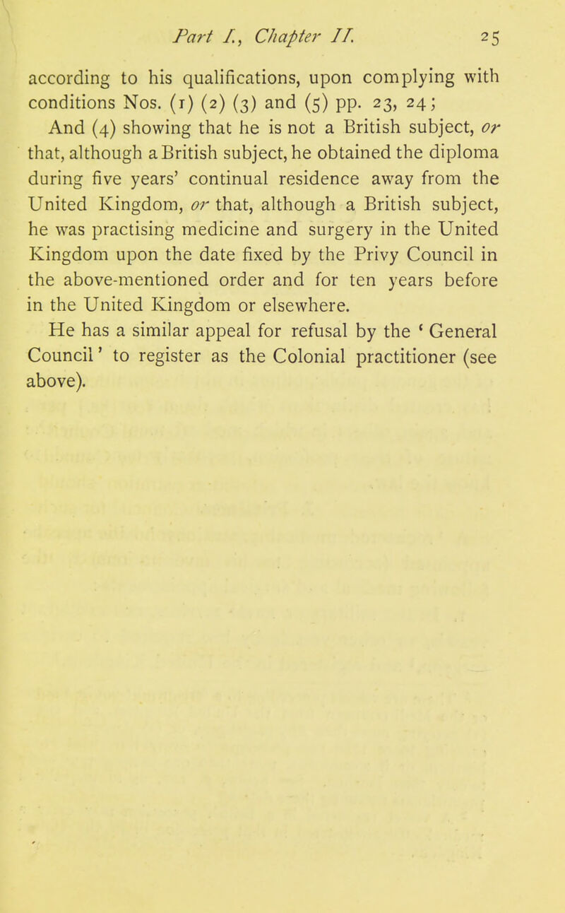 according to his qualifications, upon complying with conditions Nos. (i) (2) (3) and (5) pp. 23, 24; And (4) showing that he is not a British subject, or that, although a British subject, he obtained the diplonaa during five years' continual residence away from the United Kingdom, or that, although a British subject, he was practising medicine and surgery in the United Kingdom upon the date fixed by the Privy Council in the above-mentioned order and for ten years before in the United Kingdom or elsewhere. He has a similar appeal for refusal by the ' General Council' to register as the Colonial practitioner (see above).