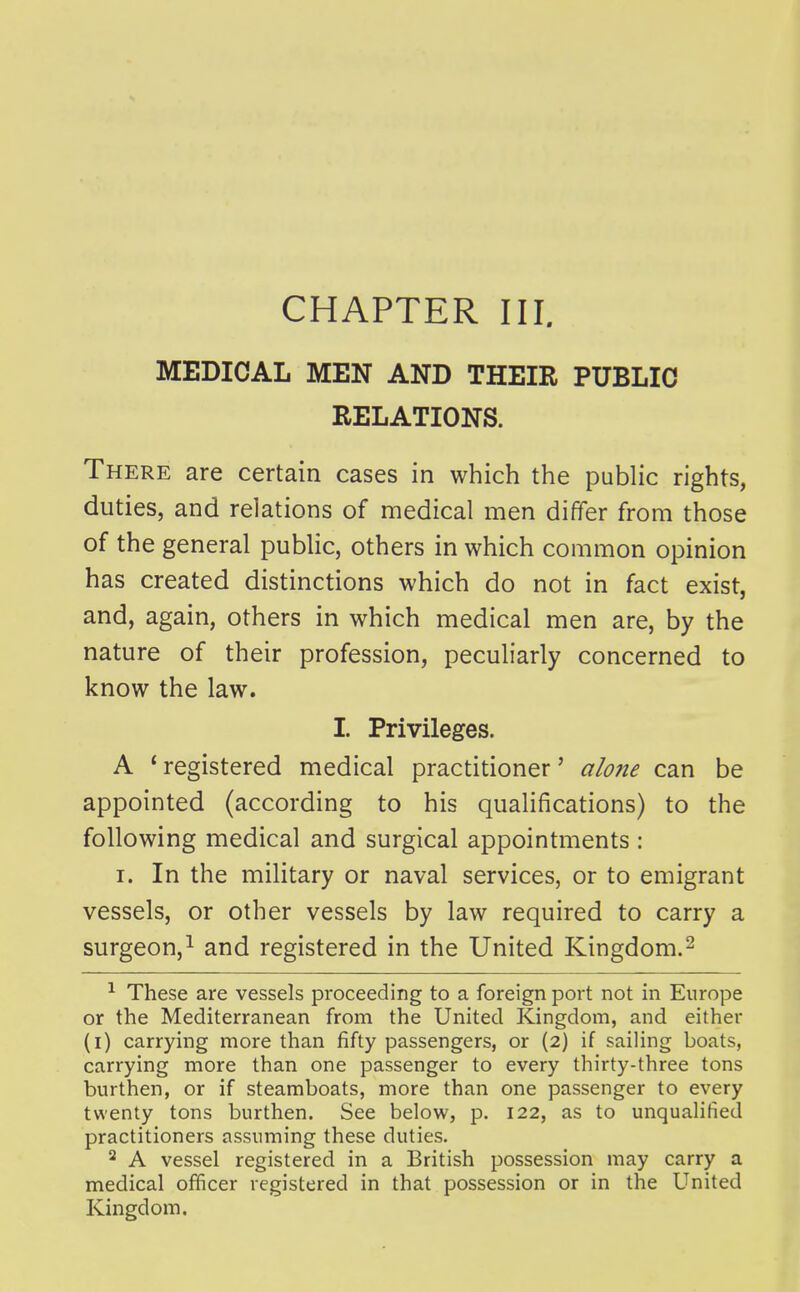 MEDICAL MEN AND THEIR PUBLIC RELATIONS. There are certain cases in which the public rights, duties, and relations of medical men differ from those of the general public, others in which common opinion has created distinctions which do not in fact exist, and, again, others in which medical men are, by the nature of their profession, peculiarly concerned to know the law. I. Privileges. A 'registered medical practitioner' alo7ie can be appointed (according to his qualifications) to the following medical and surgical appointments : I. In the military or naval services, or to emigrant vessels, or other vessels by law required to carry a surgeon,^ and registered in the United Kingdom.^ ^ These are vessels proceeding to a foreign port not in Europe or the Mediterranean from the United Kingdom, and either (l) carrying more than fifty passengers, or (2) if sailing boats, carrying more than one passenger to every thirty-three tons burthen, or if steamboats, more than one passenger to every twenty tons burthen. See below, p. 122, as to unqualified practitioners assuming these duties. 2 A vessel registered in a British possession may carry a medical officer registered in that possession or in the United Kingdom.