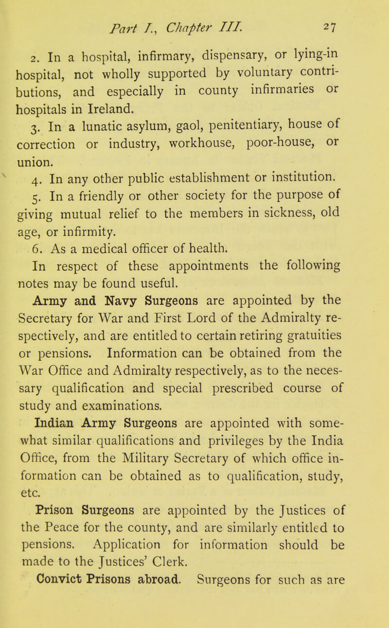 2. In a hospital, infirmary, dispensary, or lying-in hospital, not wholly supported by voluntary contri- butions, and especially in county infirmaries or hospitals in Ireland. 3. In a lunatic asylum, gaol, penitentiary, house of correction or industry, workhouse, poor-house, or union. 4. In any other public establishment or institution. 5. In a friendly or other society for the purpose of giving mutual relief to the members in sickness, old age, or infirmity. 6. As a medical officer of health. In respect of these appointments the following notes may be found useful. Army and Navy Surgeons are appointed by the Secretary for War and First Lord of the Admiralty re- spectively, and are entitled to certain retiring gratuities or pensions. Information can be obtained from the War Office and Admiralty respectively, as to the neces- sary qualification and special prescribed course of study and examinations. Indian Army Surgeons are appointed with some- what similar qualifications and privileges by the India Office, from the Military Secretary of which office in- formation can be obtained as to qualification, study, etc. Prison Surgeons are appointed by the Justices of the Peace for the county, and are similarly entitled to pensions. Application for information should be made to the Justices' Clerk. Convict Prisons abroad. Surgeons for such as are
