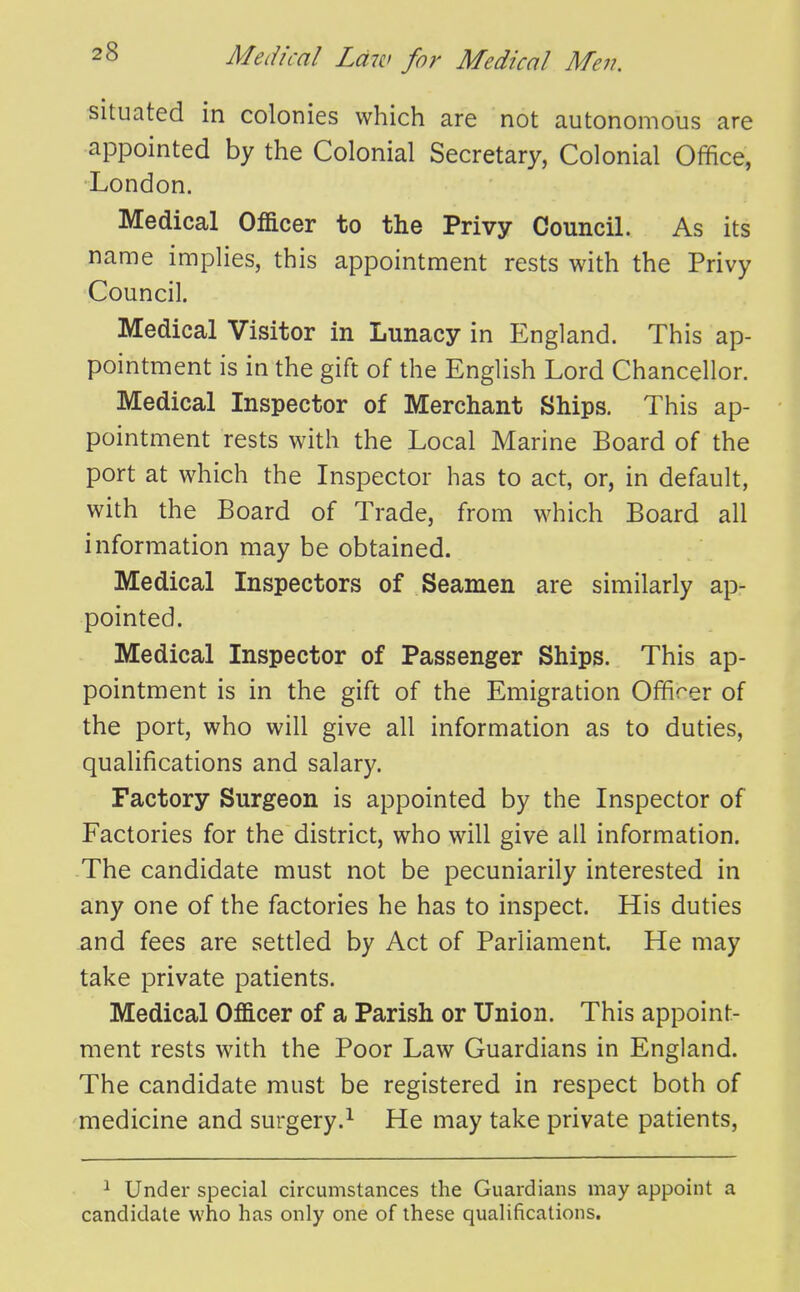 situated in colonies which are not autonomous are appointed by the Colonial Secretary, Colonial Office, London. Medical Officer to the Privy Council. As its name implies, this appointment rests with the Privy Council. Medical Visitor in Lunacy in England. This ap- pointment is in the gift of the English Lord Chancellor. Medical Inspector of Merchant Ships. This ap- pointment rests with the Local Marine Board of the port at which the Inspector has to act, or, in default, with the Board of Trade, from which Board all information may be obtained. Medical Inspectors of Seamen are similarly ap- pointed. Medical Inspector of Passenger Ships. This ap- pointment is in the gift of the Emigration Officer of the port, who will give all information as to duties, qualifications and salary. Factory Surgeon is appointed by the Inspector of Factories for the district, who will give all information. The candidate must not be pecuniarily interested in any one of the factories he has to inspect. His duties and fees are settled by Act of Parliament. He may take private patients. Medical Officer of a Parish or Union. This appoint- ment rests with the Poor Law Guardians in England. The candidate must be registered in respect both of medicine and surgery.^ He may take private patients. 1 Under special circumstances the Guardians may appoint a candidate who has only one of these qualifications.
