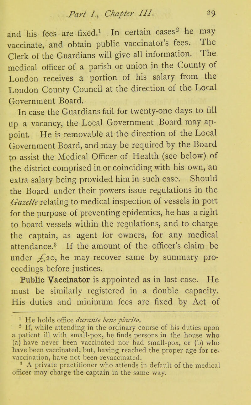 and his fees are fixed.^ In certain cases^ he may vaccinate, and obtain public vaccinator's fees. The Clerk of the Guardians will give all information. The medical officer of a parish or union in the County of London receives a portion of his salary from the London County Council at the direction of the Local Government Board. In case the Guardians fail for twenty-one days to fill up a vacancy, the Local Government Board may ap- point. He is removable at the direction of the Local Government Board, and may be required by the Board to assist the Medical Officer of Health (see below) of the district comprised in or coinciding with his own, an extra salary being provided him in such case. Should the Board under their powers issue regulations in the Gazette relating to medical inspection of vessels in port for the purpose of preventing epidemics, he has a right to board vessels within the regulations, and to charge the captain, as agent for owners, for any medical attendance.^ If the amount of the officer's claim be under ;^20, he may recover same by summary pro- ceedings before justices. Public Vaccinator is appointed as in last case. He must be similarly registered in a double capacity. His duties and minimum fees are fixed by Act of ^ He holds office durante beneplacito. ^ If, while attending in the ordinary course of his duties upon a patient ill with small-pox, he finds persons in the house who (a) have never been vaccinated nor had small-pox, or (b) who have been vaccinated, but, having reached the proper age for re- vaccination, have not been revaccinated. A private practitioner who attends in default of the medical officer may charge the captain in the same way.