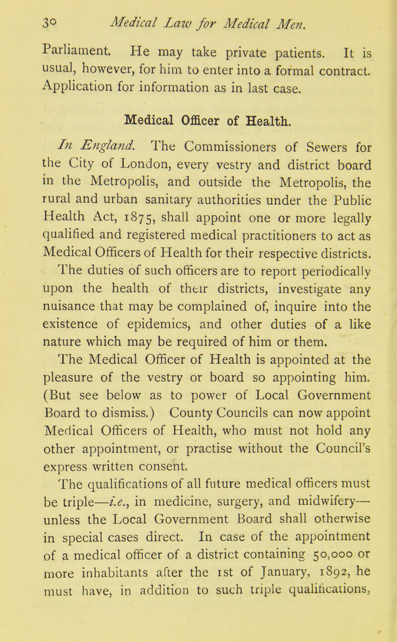 Parliament. He may take private patients. It is usual, however, for him to enter into a formal contract. Application for information as in last case. Medical Officer of Health. In Eiigland. The Commissioners of Sewers for the City of London, every vestry and district board in the Metropolis, and outside the MetropoHs, the rural and urban sanitary authorities under the Public Health Act, 1875, shall appoint one or more legally qualified and registered medical practitioners to act as Medical Ofificers of Health for their respective districts. The duties of such officers are to report periodically upon the health of their districts, investigate any nuisance that may be complained of, inquire into the existence of epidemics, and other duties of a like nature which may be required of him or them. The Medical Officer of Health is appointed at the pleasure of the vestry or board so appointing him. (But see below as to power of Local Government Board to dismiss.) County Councils can now appoint Medical Officers of Health, who must not hold any other appointment, or practise without the Council's express written consent. The qualifications of all future medical officers must be triple—i.e.^ in medicine, surgery, and midwifery— unless the Local Government Board shall otherwise in special cases direct. In case of the appointment of a medical officer of a district containing 50,000 or more inhabitants after the ist of January, 1892, he must have, in addition to such triple qualifications,
