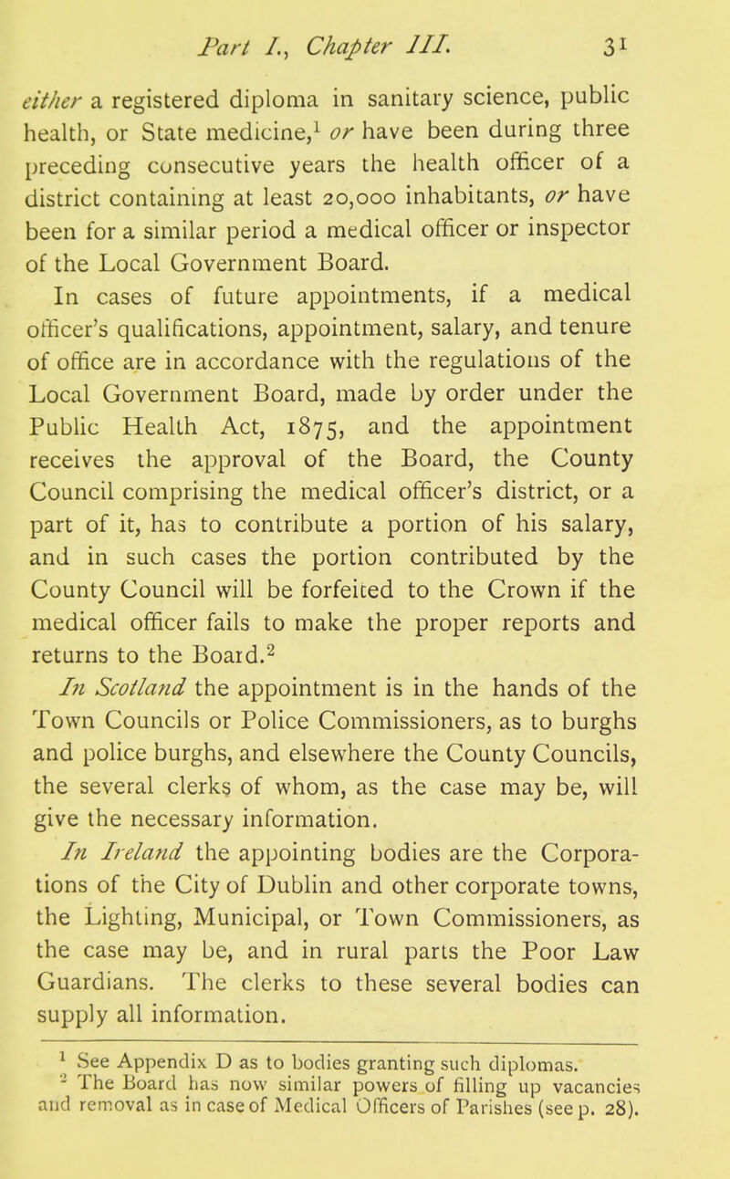 either a registered diploma in sanitary science, public health, or State medicine,^ or have been daring three preceding consecutive years the health officer of a district containing at least 20,000 inhabitants, or have been for a similar period a medical officer or inspector of the Local Government Board. In cases of future appointments, if a medical ofticer's qualifications, appointment, salary, and tenure of office are in accordance with the regulations of the Local Government Board, made by order under the PubUc Health Act, 1875, and the appointment receives the approval of the Board, the County Council comprising the medical officer's district, or a part of it, has to contribute a portion of his salary, and in such cases the portion contributed by the County Council will be forfeited to the Crown if the medical officer fails to make the proper reports and returns to the Board.^ In Scotland the appointment is in the hands of the Town Councils or Police Commissioners, as to burghs and police burghs, and elsewhere the County Councils, the several clerks of whom, as the case may be, will give the necessary information. In Ireland the appointing bodies are the Corpora- tions of the City of Dublin and other corporate towns, the Lighting, Municipal, or Town Commissioners, as the case may be, and in rural parts the Poor Law Guardians. The clerks to these several bodies can supply all information. ^ vSee Appendix D as to bodies granting such diplomas. - The Board has now similar powers of filling up vacancies and removal as in case of Medical Officers of Parishes (seep. 28).