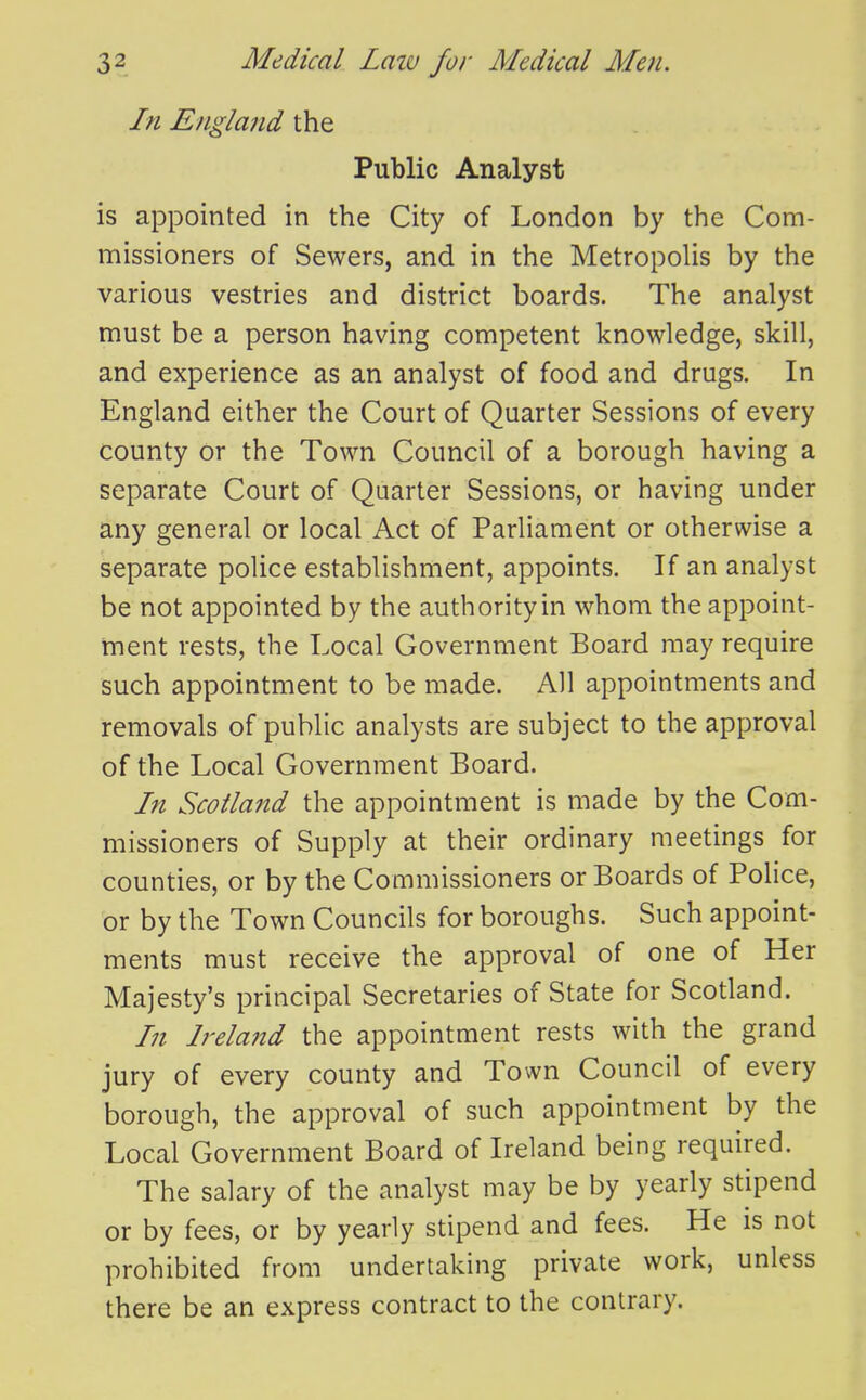 In England the Public Analyst is appointed in the City of London by the Com- missioners of Sewers, and in the MetropoHs by the various vestries and district boards. The analyst must be a person having competent knowledge, skill, and experience as an analyst of food and drugs. In England either the Court of Quarter Sessions of every county or the Town Council of a borough having a separate Court of Quarter Sessions, or having under any general or local Act of Parliament or otherwise a separate police establishment, appoints. If an analyst be not appointed by the authority in whom the appoint- ment rests, the Local Government Board may require such appointment to be made. All appointments and removals of public analysts are subject to the approval of the Local Government Board. In Scotland the appointment is made by the Com- missioners of Supply at their ordinary meetings for counties, or by the Commissioners or Boards of Police, or by the Town Councils for boroughs. Such appoint- ments must receive the approval of one of Her Majesty's principal Secretaries of State for Scotland. In Ireland the appointment rests with the grand jury of every county and Town Council of every borough, the approval of such appointment by the Local Government Board of Ireland being required. The salary of the analyst may be by yearly stipend or by fees, or by yearly stipend and fees. He is not prohibited from undertaking private work, unless there be an express contract to the contrary.