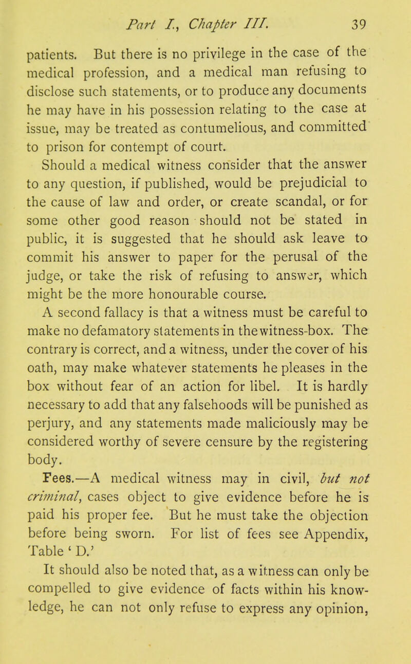 patients. But there is no privilege in the case of the medical profession, and a medical man refusing to disclose such statements, or to produce any documents he may have in his possession relating to the case at issue, may be treated as contumelious, and committed to prison for contempt of court. Should a medical witness consider that the answer to any question, if published, would be prejudicial to the cause of law and order, or create scandal, or for some other good reason should not be stated in public, it is suggested that he should ask leave to commit his answer to paper for the perusal of the judge, or take the risk of refusing to answer, which might be the more honourable course. A second fallacy is that a witness must be careful to make no defamatory statements in the witness-box. The contrary is correct, and a witness, under the cover of his oath, may make whatever statements he pleases in the box without fear of an action for libel. It is hardly necessary to add that any falsehoods will be punished as perjury, and any statements made maliciously may be considered worthy of severe censure by the registering body. Fees.—A medical witness may in civil, hut not criminal^ cases object to give evidence before he is paid his proper fee. But he must take the objection before being sworn. For list of fees see Appendix, Table ' D.' It should also be noted that, as a witness can only be compelled to give evidence of facts within his know- ledge, he can not only refuse to express any opinion,
