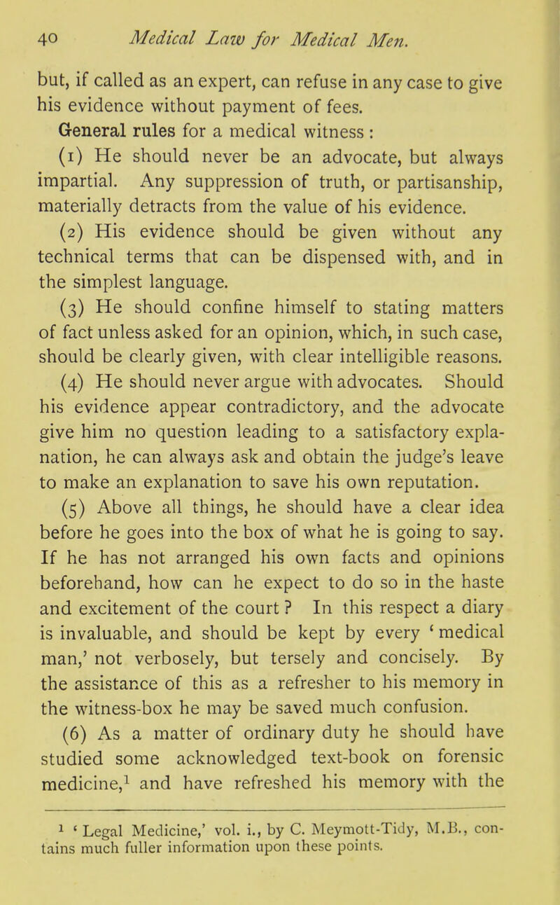 but, if called as an expert, can refuse in any case to give his evidence without payment of fees. General rules for a medical witness: (1) He should never be an advocate, but always impartial. Any suppression of truth, or partisanship, materially detracts from the value of his evidence. (2) His evidence should be given without any technical terms that can be dispensed with, and in the simplest language. (3) He should confine himself to stating matters of fact unless asked for an opinion, which, in such case, should be clearly given, with clear intelligible reasons. (4) He should never argue with advocates. Should his evidence appear contradictory, and the advocate give him no question leading to a satisfactory expla- nation, he can always ask and obtain the judge's leave to make an explanation to save his own reputation. (5) Above all things, he should have a clear idea before he goes into the box of what he is going to say. If he has not arranged his own facts and opinions beforehand, how can he expect to do so in the haste and excitement of the court ? In this respect a diary is invaluable, and should be kept by every ' medical man,' not verbosely, but tersely and concisely. By the assistance of this as a refresher to his memory in the witness-box he may be saved much confusion. (6) As a matter of ordinary duty he should have studied some acknowledged text-book on forensic medicine,^ and have refreshed his memory with the 1 ' Legal Medicine,' vol. i., by C. Meymott-Tidy, M.B., con- tains much fuller information upon these points.