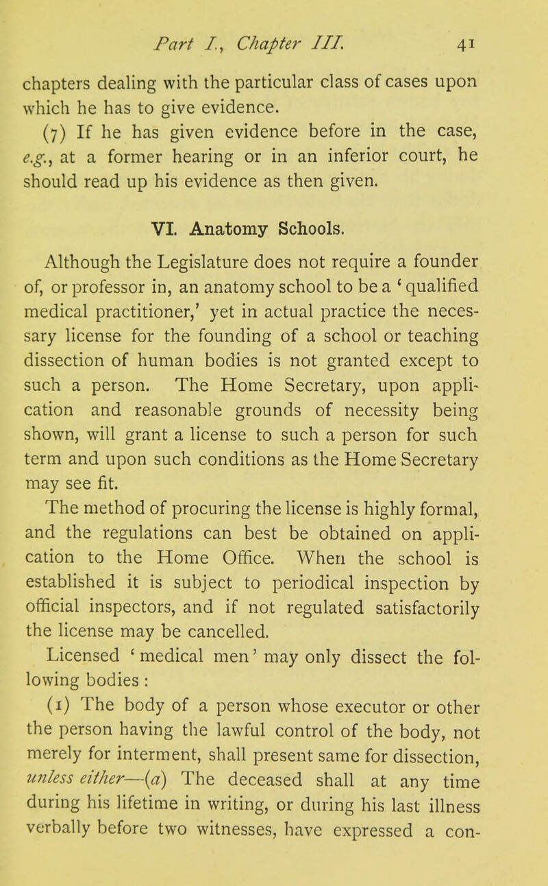 chapters dealing with the particular class of cases upon which he has to give evidence. (7) If he has given evidence before in the case, e.g.^ at a former hearing or in an inferior court, he should read up his evidence as then given. VI. Anatomy Schools. Although the Legislature does not require a founder of, or professor in, an anatomy school to be a ^ qualified medical practitioner,' yet in actual practice the neces- sary license for the founding of a school or teaching dissection of human bodies is not granted except to such a person. The Home Secretary, upon appli- cation and reasonable grounds of necessity being shown, will grant a license to such a person for such term and upon such conditions as the Home Secretary may see fit. The method of procuring the license is highly formal, and the regulations can best be obtained on appli- cation to the Home Office. When the school is established it is subject to periodical inspection by official inspectors, and if not regulated satisfactorily the license may be cancelled. Licensed ' medical men' may only dissect the fol- lowing bodies : (i) The body of a person whose executor or other the person having tlie lawful control of the body, not merely for interment, shall present same for dissection, unless either—{a) The deceased shall at any time during his lifetime in writing, or during his last illness verbally before two witnesses, have expressed a con-