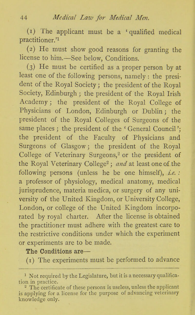 (1) The applicant must be a 'qualified medical practitioner.'^ (2) He must show good reasons for granting the license to him.—See below, Conditions. (3) He must be certified as a proper person by at least one of the following persons, namely : the presi- dent of the Royal Society; the president of the Royal Society, Edinburgh ; the president of the Royal Irish ^ Academy; the president of the Royal College of Physicians of London, Edinburgh or Dublin; the president of the Royal Colleges of Surgeons of the same places ; the president of the * General Council the president of the Faculty of Physicians and Surgeons of Glasgow; the president of the Royal College of Veterinary Surgeons,^ or the president of the Royal Veterinary College^ j and at least one of the following persons (unless he be one himself), i.e. : a professor of physiology, medical anatomy, medical jurisprudence, materia medica, or surgery of any uni- versity of the United Kingdom, or University College, London, or college of the United Kingdom incorpo- rated by royal charter. After the license is obtained the practitioner must adhere with the greatest care to the restrictive conditions under which the experiment or experiments are to be made. The Conditions are— (i) The experiments must be performed to advance 1 Not required by the Legislature, but it is a necessary qualifica- tion in practice. - The certificate of these persons is useless, unless the applicant is applying for a license for the purpose of advancing veterinary knowledge only.