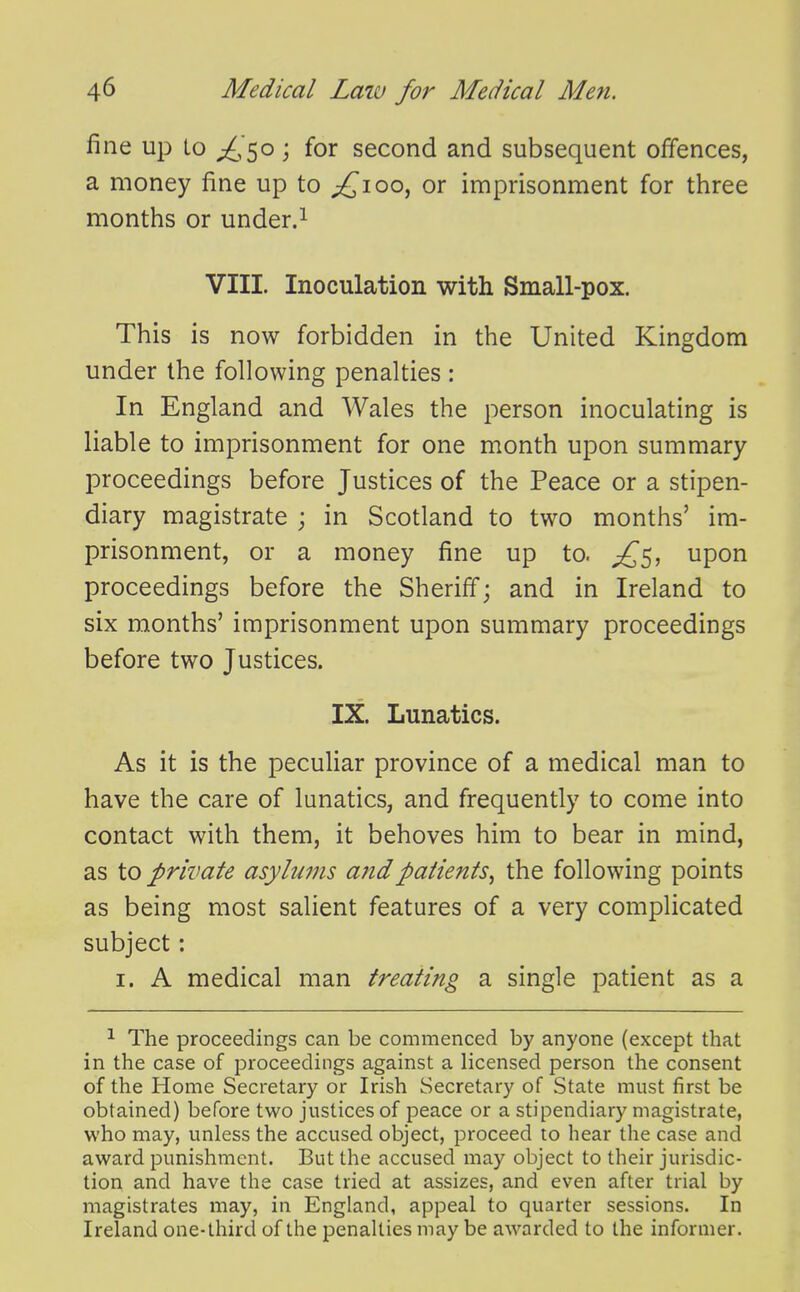 fine up Lo ;^,5o ; for second and subsequent offences, a money fine up to ;£ioo, or imprisonment for three months or under.^ VIII. Inoculation with Small-pox. This is now forbidden in the United Kingdom under the following penalties : In England and Wales the person inoculating is liable to imprisonment for one month upon summary proceedings before Justices of the Peace or a stipen- diary magistrate ; in Scotland to two months' im- prisonment, or a money fine up to. upon proceedings before the Sheriff; and in Ireland to six months' imprisonment upon summary proceedings before two Justices. IX. Lunatics. As it is the pecuUar province of a medical man to have the care of lunatics, and frequently to come into contact with them, it behoves him to bear in mind, as to private asylums a?idpaiients^ the following points as being most salient features of a very complicated subject: I. A medical man treating a. single patient as a ^ The proceedings can be commenced by anyone (except that in the case of proceedings against a licensed person the consent of the Home Secretary or Irish Secretary of State must first be obtained) before two justices of peace or a stipendiary magistrate, who may, unless the accused object, proceed to hear the case and award punishment. But the accused may object to their jurisdic- tion and have the case tried at assizes, and even after trial by magistrates may, in England, appeal to quarter sessions. In Ireland one-third of the penalties may be awarded to the informer.