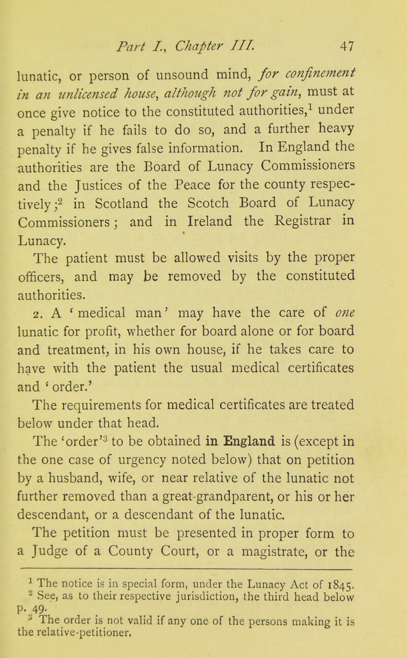 lunatic, or person of unsound mind, for mifinement in an unlicensed house, although not for gain, must at once give notice to the constituted authorities,^ under a penalty if he fails to do so, and a further heavy penalty if he gives false information. In England the authorities are the Board of Lunacy Commissioners and the Justices of the Peace for the county respec- tively ;2 in Scotland the Scotch Board of Lunacy Commissioners; and in Ireland the Registrar in Lunacy. The patient must be allowed visits by the proper officers, and may be removed by the constituted authorities. 2. A ^ medical man' may have the care of one lunatic for profit, whether for board alone or for board and treatment; in his own house, if he takes care to have with the patient the usual medical certificates and ' order.' The requirements for medical certificates are treated below under that head. The 'order'2 to be obtained in England is (except in the one case of urgency noted below) that on petition by a husband, wife, or near relative of the lunatic not further removed than a great-grandparent, or his or her descendant, or a descendant of the lunatic. The petition must be presented in proper form to a Judge of a County Court, or a magistrate, or the ^ The notice is in special form, under the Lunacy Act of 1845. ^ See, as to their respective jurisdiction, the third head below p. 49. The order is not valid if any one of the persons making it is the relative-petitioner.