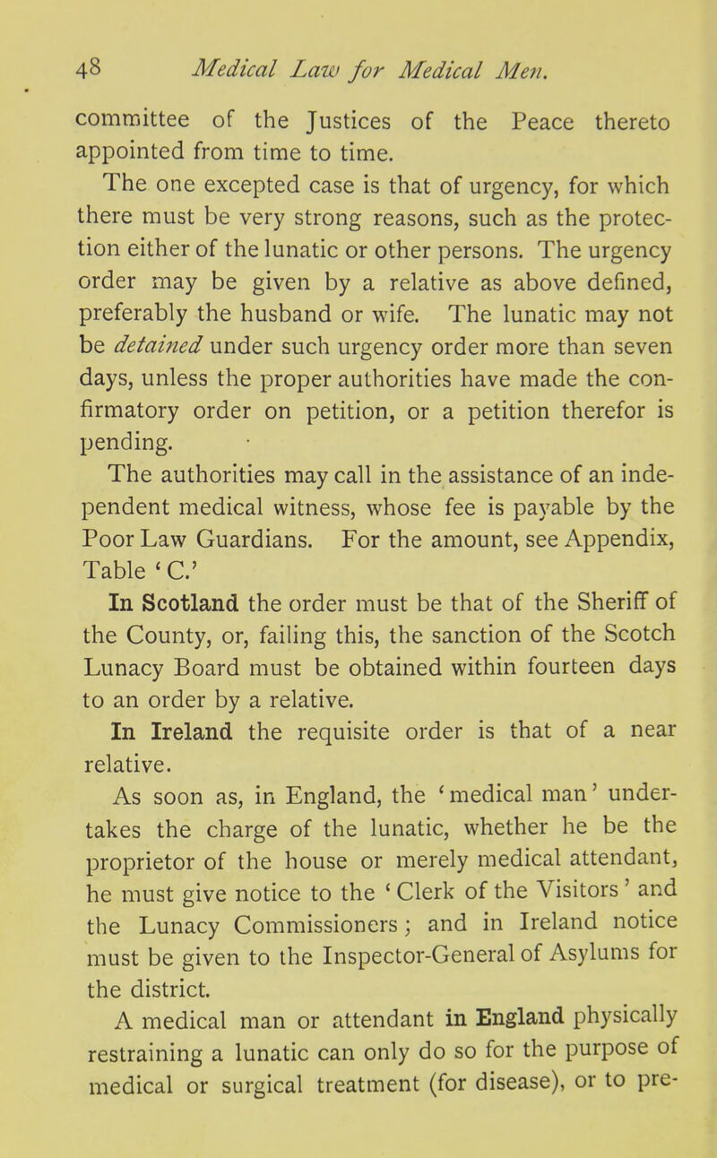 committee of the Justices of the Peace thereto appointed from time to time. The one excepted case is that of urgency, for which there must be very strong reasons, such as the protec- tion either of the lunatic or other persons. The urgency order may be given by a relative as above defined, preferably the husband or wife. The lunatic may not be detained under such urgency order more than seven days, unless the proper authorities have made the con- firmatory order on petition, or a petition therefor is pending. The authorities may call in the assistance of an inde- pendent medical witness, whose fee is payable by the Poor Law Guardians. For the amount, see Appendix, Table ' C In Scotland the order must be that of the Sheriff of the County, or, failing this, the sanction of the Scotch Lunacy Board must be obtained within fourteen days to an order by a relative. In Ireland the requisite order is that of a near relative. As soon as, in England, the ^ medical man' under- takes the charge of the lunatic, whether he be the proprietor of the house or merely medical attendant, he must give notice to the ' Clerk of the Visitors' and the Lunacy Commissioners; and in Ireland notice must be given to the Inspector-General of Asylums for the district. A medical man or attendant in England physically restraining a lunatic can only do so for the purpose of medical or surgical treatment (for disease), or to pre-