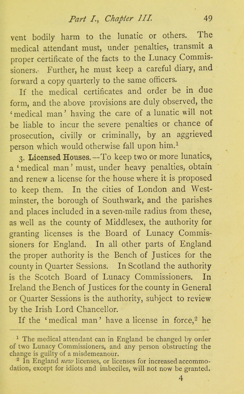 vent bodily harm to the lunatic or others. The medical attendant must, under penalties, transmit a proper certificate of the facts to the Lunacy Commis- sioners.- Further, he must keep a careful diary, and forward a copy quarterly to the same officers. If the medical certificates and order be in due form, and the above provisions are duly observed, the ' medical man' having the care of a lunatic will not be liable to incur the severe penalties or chance of prosecution, civilly or criminally, by an aggrieved person which would otherwise fall upon him.^ 3. Licensed Houses.—To keep two or more lunatics, a ' medical man' must, under heavy penalties, obtain and renew a license for the house where it is proposed to keep them. In the cities of London and West- minster, the borough of Southwark, and the parishes and places included in a seven-mile radius from these, as well as the county of Middlesex, the authority for granting licenses is the Board of Lunacy Commis- sioners for England. In all other parts of England the proper authority is the Bench of Justices for the county in Quarter Sessions. In Scotland the authority is the Scotch Board of Lunacy Commissioners. In Ireland the Bench of Justices for the county in General or Quarter Sessions is the authority, subject to review by the Irish Lord Chancellor. If the ' medical man' have a license in force,^ he ^ The medical attendant can in England be changed by order of two Lunacy Commissioners, and any person obstructing the change is guilty of a misdemeanour. 2 In England new licenses, or licenses for increased accommo- dation, except for idiots and imbeciles, will not now be granted. 4
