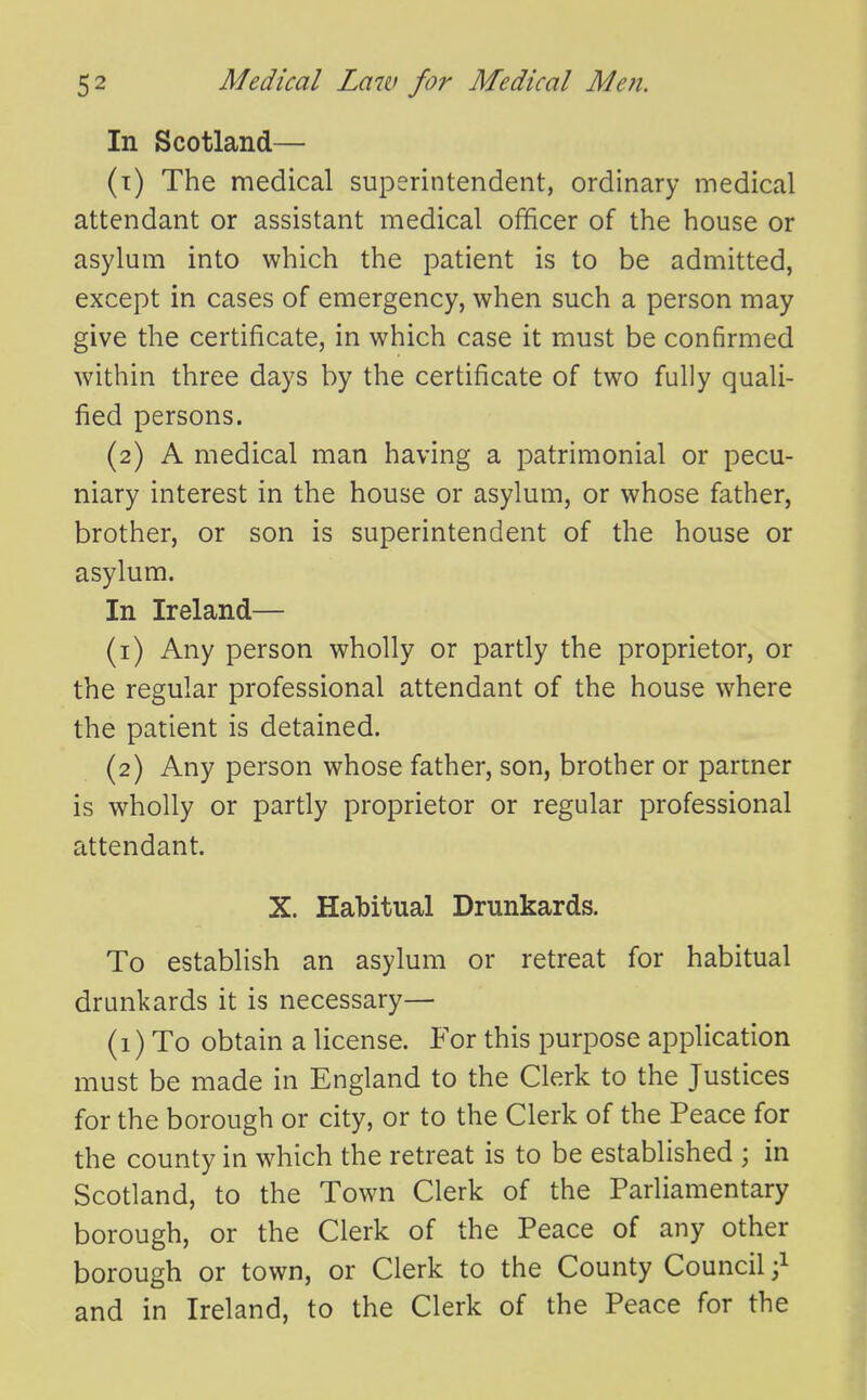 In Scotland— (t) The medical superintendent, ordinary medical attendant or assistant medical officer of the house or asylum into which the patient is to be admitted, except in cases of emergency, when such a person may give the certificate, in which case it must be confirmed within three days by the certificate of two fully quali- fied persons. (2) A medical man having a patrimonial or pecu- niary interest in the house or asylum, or whose father, brother, or son is superintendent of the house or asylum. In Ireland— (1) Any person wholly or partly the proprietor, or the regular professional attendant of the house where the patient is detained. (2) Any person whose father, son, brother or partner is wholly or partly proprietor or regular professional attendant. X. Habitual Drunkards. To establish an asylum or retreat for habitual drunkards it is necessary— (1) To obtain a license. For this purpose application must be made in England to the Clerk to the Justices for the borough or city, or to the Clerk of the Peace for the county in which the retreat is to be established ; in Scotland, to the Town Clerk of the Parliamentary borough, or the Clerk of the Peace of any other borough or town, or Clerk to the County Council and in Ireland, to the Clerk of the Peace for the