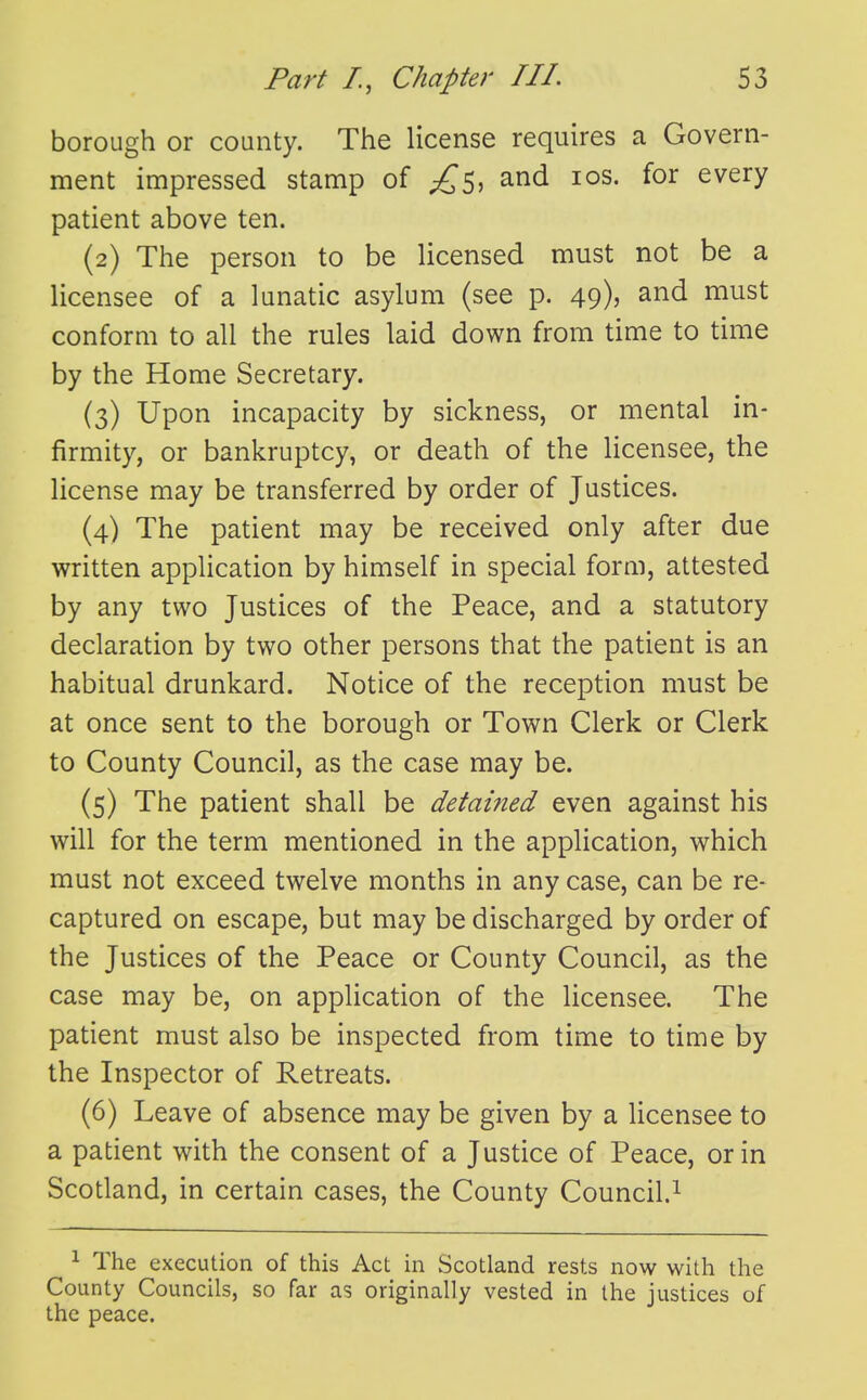 borough or county. The license requires a Govern- ment impressed stamp of and los. for every patient above ten. (2) The person to be licensed must not be a licensee of a lunatic asylum (see p. 49), and must conform to all the rules laid down from time to time by the Home Secretary. (3) Upon incapacity by sickness, or mental in- firmity, or bankruptcy, or death of the licensee, the license may be transferred by order of Justices. (4) The patient may be received only after due written application by himself in special form, attested by any two Justices of the Peace, and a statutory declaration by two other persons that the patient is an habitual drunkard. Notice of the reception must be at once sent to the borough or Town Clerk or Clerk to County Council, as the case may be. (5) The patient shall be detaifted even against his will for the term mentioned in the application, which must not exceed twelve months in any case, can be re- captured on escape, but may be discharged by order of the Justices of the Peace or County Council, as the case may be, on application of the licensee. The patient must also be inspected from time to time by the Inspector of Retreats. (6) Leave of absence may be given by a licensee to a patient with the consent of a Justice of Peace, or in Scotland, in certain cases, the County Council.^ 1 The execution of this Act in Scotland rests now with the County Councils, so far as originally vested in the justices of the peace.