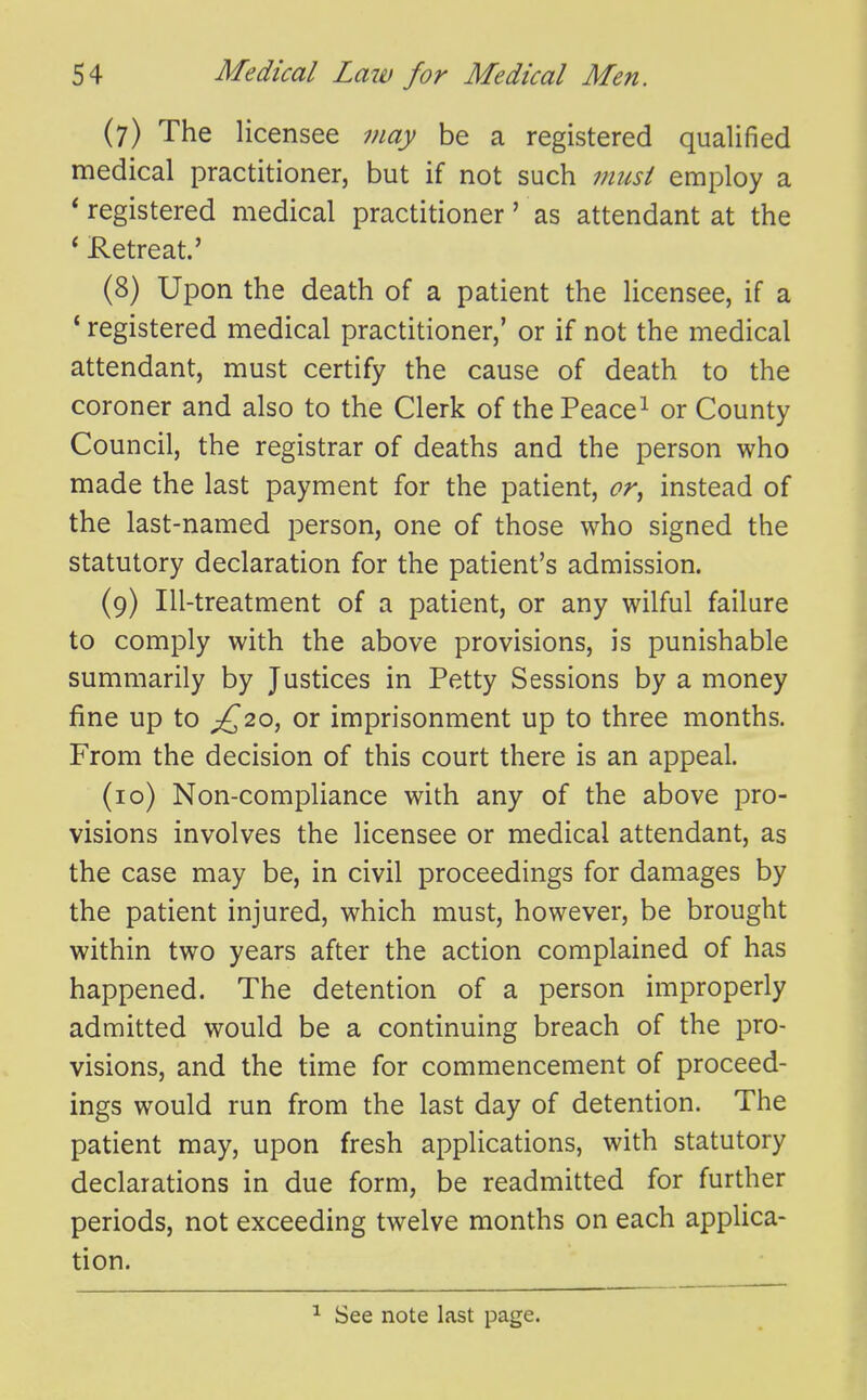 (7) The licensee may be a registered qualified medical practitioner, but if not such must employ a ' registered medical practitioner' as attendant at the * Retreat.' (8) Upon the death of a patient the licensee, if a ' registered medical practitioner,' or if not the medical attendant, must certify the cause of death to the coroner and also to the Clerk of the Peace ^ or County Council, the registrar of deaths and the person who made the last payment for the patient, or^ instead of the last-named person, one of those who signed the statutory declaration for the patient's admission. (9) Ill-treatment of a patient, or any wilful failure to comply with the above provisions, is punishable summarily by Justices in Petty Sessions by a money fine up to £^'2.0, or imprisonment up to three months. From the decision of this court there is an appeal. (10) Non-compliance with any of the above pro- visions involves the licensee or medical attendant, as the case may be, in civil proceedings for damages by the patient injured, which must, however, be brought within two years after the action complained of has happened. The detention of a person improperly admitted would be a continuing breach of the pro- visions, and the time for commencement of proceed- ings would run from the last day of detention. The patient may, upon fresh applications, with statutory declarations in due form, be readmitted for further periods, not exceeding twelve months on each applica- tion. See note last page.