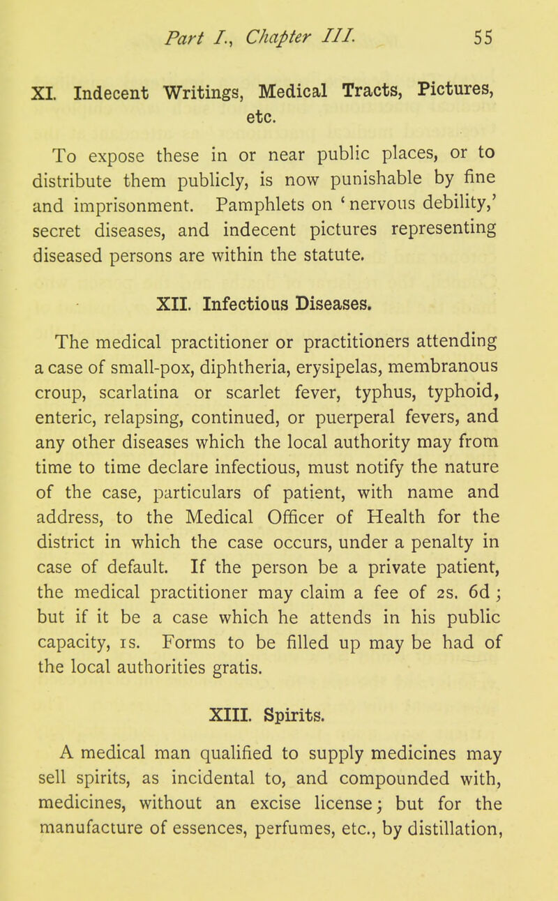 XI. Indecent Writings, Medical Tracts, Pictures, etc. To expose these in or near public places, or to distribute them publicly, is now punishable by fine and imprisonment. Pamphlets on ' nervous debility,' secret diseases, and indecent pictures representing diseased persons are within the statute. XII. Infectious Diseases. The medical practitioner or practitioners attending a case of small-pox, diphtheria, erysipelas, membranous croup, scarlatina or scarlet fever, typhus, typhoid, enteric, relapsing, continued, or puerperal fevers, and any other diseases which the local authority may from time to time declare infectious, must notify the nature of the case, particulars of patient, with name and address, to the Medical Officer of Health for the district in which the case occurs, under a penalty in case of default. If the person be a private patient, the medical practitioner may claim a fee of 2S. 6d; but if it be a case which he attends in his public capacity, is. Forms to be filled up may be had of the local authorities gratis. XIII. Spirits. A medical man qualified to supply medicines may sell spirits, as incidental to, and compounded with, medicines, without an excise license; but for the manufacture of essences, perfumes, etc., by distillation,
