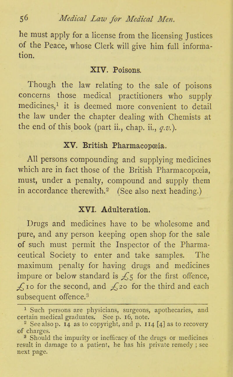 he must apply for a license from the licensing Justices of the Peace, whose Clerk will give him full informa- tion. XIV. Poisons. Though the law relating to the sale of poisons concerns those medical practitioners who supply medicines,! it is deemed more convenient to detail the law under the chapter dealing with Chemists at the end of this book (part ii., chap, ii,, q.v.). XV. British Pharmacopoeia. All persons compounding and supplying medicines which are in fact those of the British Pharmacopoeia, must, under a penalty, compound and supply them in accordance therewith.^ (See also next heading.) XVI. Adulteration. Drugs and medicines have to be wholesome and pure, and any person keeping open shop for the sale of such must permit the Inspector of the Pharma- ceutical Society to enter and take samples. The maximum penalty for having drugs and medicines impure or below standard is for the first offence, ;^io for the second, and ^£20 for the third and each subsequent offence.^ ^ Such persons are physicians, surgeons, apothecaries, and certain medical graduates. See p. 16, note. ^ See also p. 14 as lo copyright, and p. 114 [4] as to recovery of charges. ^ Should the impurity or incfificacy of the drugs or medicines result in damage to a patient, he has his private remedy ; see next page.