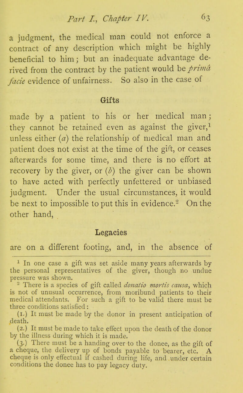 a judgment, the medical man could not enforce a contract of any description which might be highly beneficial to him; but an inadequate advantage de- rived from the contract by the patient would be prima facie evidence of unfairness. So also in the case of Gifts made by a patient to his or her medical man; they cannot be retained even as against the giver,^ unless either {a) the relationship of medical man and patient does not exist at the time of the gift, or ceases afterwards for some time, and there is no effort at recovery by the giver, or {b) the giver can be shown to have acted with perfectly unfettered or unbiased judgment. Under the usual circumstances, it would be next to impossible to put this in evidence.^ On the other hand, Legacies are on a different footing, and, in the absence of ^ In one case a gift was set aside many years afterwards by the personal representatives of the giver, though no undue pressure was shown. - There is a species of gift called donatio mortis causa, which is not of unusual occurrence, from moribund patients to their medical attendants. For such a gift to be valid there must be three conditions satisfied: (i.) It must be made by the donor in present anticipation of death. (2.) It must be made to take effect upon the death of the donor by the illness during which it is made. (3.) There must be a handing over to the donee, as the gift of a cheque, the delivery up of bonds payable to bearer, etc. A cheque is only effectual if cashed during life, and under certain conditions the donee has to pay legacy duty.