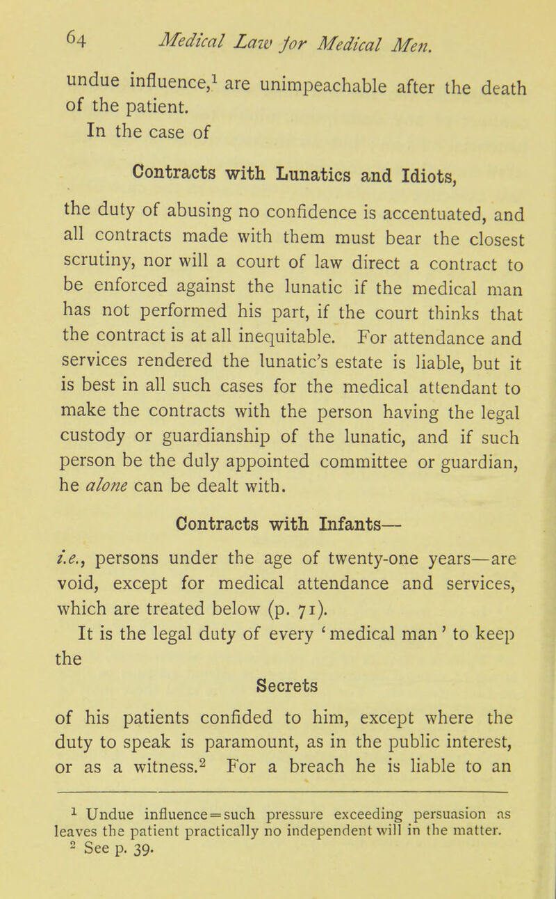undue influence/ are unimpeachable after the death of the patient. In the case of Contracts with Lunatics and Idiots, the duty of abusing no confidence is accentuated, and all contracts made with them must bear the closest scrutiny, nor will a court of law direct a contract to be enforced against the lunatic if the medical man has not performed his part, if the court thinks that the contract is at all inequitable. For attendance and services rendered the lunatic's estate is liable, but it is best in all such cases for the medical attendant to make the contracts with the person having the legal custody or guardianship of the lunatic, and if such person be the duly appointed committee or guardian, he alone can be dealt with. Contracts with Infants— persons under the age of twenty-one years—are void, except for medical attendance and services, which are treated below (p. 71). It is the legal duty of every * medical man' to keep the Secrets of his patients confided to him, except where the duty to speak is paramount, as in the public interest, or as a witness.^ For a breach he is liable to an ^ Undue influence = such pressure exceeding persuasion as leaves the patient practically no independent will in the matter. 2 See p. 39.