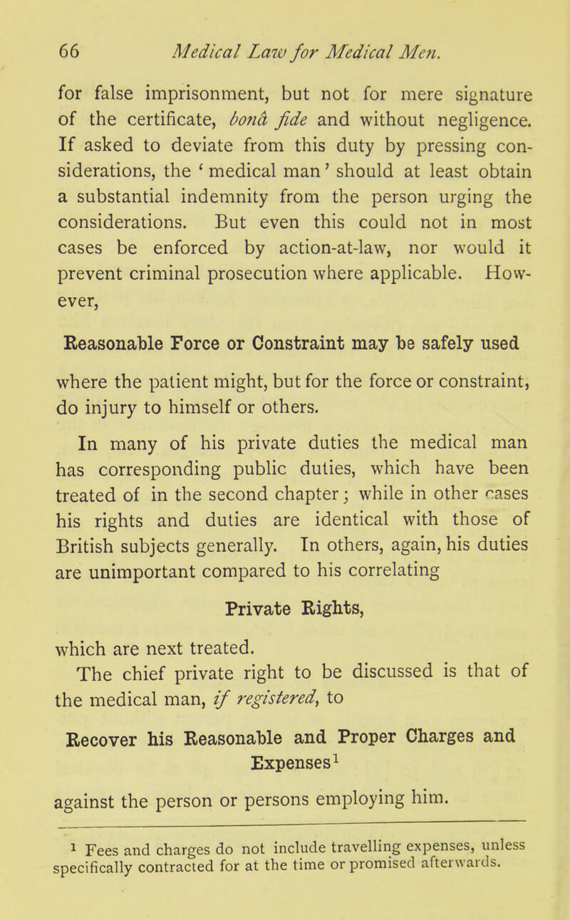for false imprisonment, but not for mere signature of the certificate, bona fide and without negligence. If asked to deviate from this duty by pressing con- siderations, the ' medical man' should at least obtain a substantial indemnity from the person urging the considerations. But even this could not in most cases be enforced by action-at-law, nor would it prevent criminal prosecution where applicable. How- ever, Eeasonable Force or Constraint may be safely used where the patient might, but for the force or constraint, do injury to himself or others. In many of his private duties the medical man has corresponding public duties, which have been treated of in the second chapter; while in other cases his rights and duties are identical with those of British subjects generally. In others, again, his duties are unimportant compared to his correlating Private Rights, which are next treated. The chief private right to be discussed is that of the medical man, if registered, to Recover his Reasonable and Proper Charges and Expenses^ against the person or persons employing him. 1 Fees and charges do not include travelling expenses, unless specifically contracted for at the time or promised afterwards.