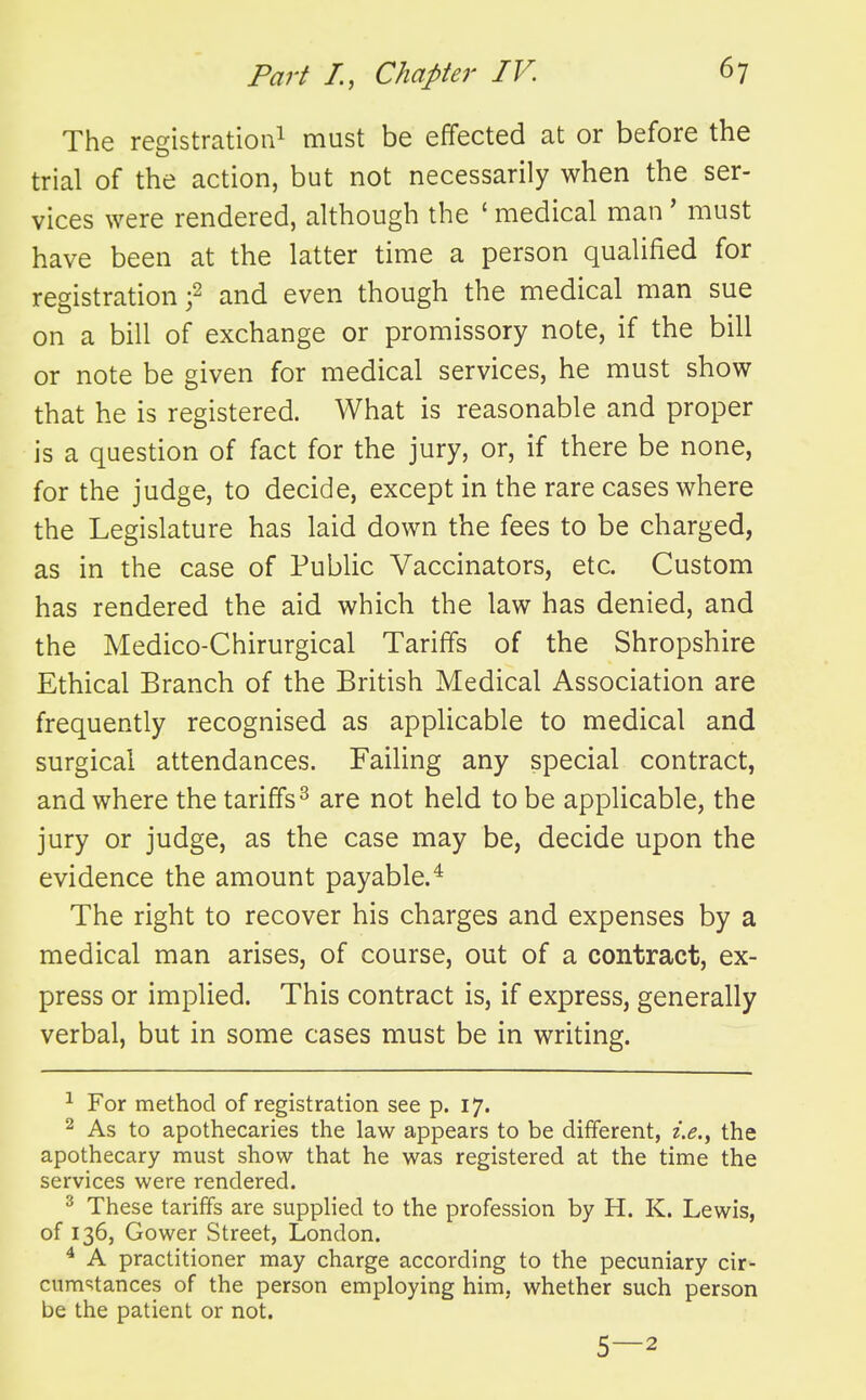 The registration! must be effected at or before the trial of the action, but not necessarily when the ser- vices were rendered, although the ' medical man ' must have been at the latter time a person qualified for registration j2 and even though the medical man sue on a bill of exchange or promissory note, if the bill or note be given for medical services, he must show that he is registered. What is reasonable and proper is a question of fact for the jury, or, if there be none, for the judge, to decide, except in the rare cases where the Legislature has laid down the fees to be charged, as in the case of Public Vaccinators, etc. Custom has rendered the aid which the law has denied, and the Medico-Chirurgical Tariffs of the Shropshire Ethical Branch of the British Medical Association are frequently recognised as applicable to medical and surgical attendances. Failing any special contract, and where the tariffs^ are not held to be applicable, the jury or judge, as the case may be, decide upon the evidence the amount payable.^ The right to recover his charges and expenses by a medical man arises, of course, out of a contract, ex- press or implied. This contract is, if express, generally verbal, but in some cases must be in writing. ^ For method of registration see p. 17. 2 As to apothecaries the law appears to be different, i.e., the apothecary must show that he was registered at the time the services were rendered. ^ These tariffs are supplied to the profession by H. K. Lewis, of 136, Gower Street, London. ^ A practitioner may charge according to the pecuniary cir- cura=;tances of the person employing him, whether such person be the patient or not. 5—2