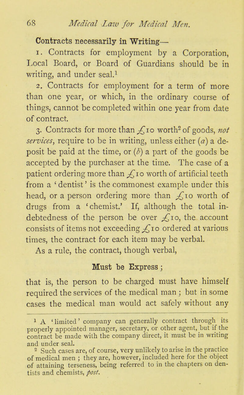 Contracts necessarily in Writing— 1. Contracts for employment by a Corporation, Local Board, or Board of Guardians should be in writing, and under seal.^ 2. Contracts for employment for a term of more than one year, or which, in the ordinary course of things, cannot be completed within one year from date of contract. 3. Contracts for more than ^10 worth^ of goods, not services^ require to be in writing, unless either {a) a de- posit be paid at the time, or {h) a part of the goods be accepted by the purchaser at the time. The case of a patient ordering more than £^\o worth of artificial teeth from a ' dentist' is the commonest example under this head, or a person ordering more than ;£to worth of drugs from a 'chemist.' If, although the total in- debtedness of the person be over ;£io, the account consists of items not exceeding ;^io ordered at various times, the contract for each item may be verbal. As a rule, the contract, though verbal, Must be Express; that is, the person to be charged must have himself required the services of the medical man ; but in some cases the medical man would act safely without any 1 A ' limited' company can generally contract through its properly appointed manager, secretary, or other agent, but if the contract be made with the company direct, it must be in writing and under seal. 2 Such cases are, of course, very unlikely to arise in the practice of medical men ; they are, however, included here for the object of attaining terseness, being referred to in the chapters on den- tists and chemists, post.