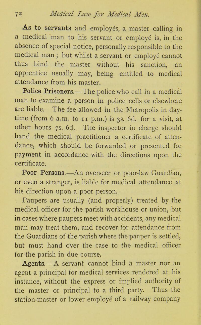 As to servants and employes, a master calling in a medical man to his servant or employ^ is, in the absence of special notice, personally responsible to the medical man ; but whilst a servant or employe cannot thus bind the master without his sanction, an apprentice usually may, being entitled to medical attendance from his master. Police Prisoners.—The police who call in a medical man to examine a person in police cells or elsewhere are liable. The fee allowed in the Metropolis in day- time (from 6 a.m. to ii p.m.) is 3s. 6d. for a visit, at other hours 7s. 6d. The inspector in charge should hand the medical practitioner a certificate of atten- dance, which should be forwarded or presented for payment in accordance with the directions upon the certificate. Poor Persons.—An overseer or poor-law Guardian, or even a stranger, is liable for medical attendance at his direction upon a poor person. Paupers are usually (and properly) treated by the medical officer for the parish workhouse or union, but in cases where paupers meet with accidents, any medical man may treat them, and recover for attendance from the Guardians of the parish where the pauper is settled, but must hand over the case to the medical officer for the parish in due course. Agents.—A servant cannot bind a master nor an agent a principal for medical services rendered at his instance, without the express or implied authority of the master or principal to a third party. Thus the station-master or lower employe of a railway company