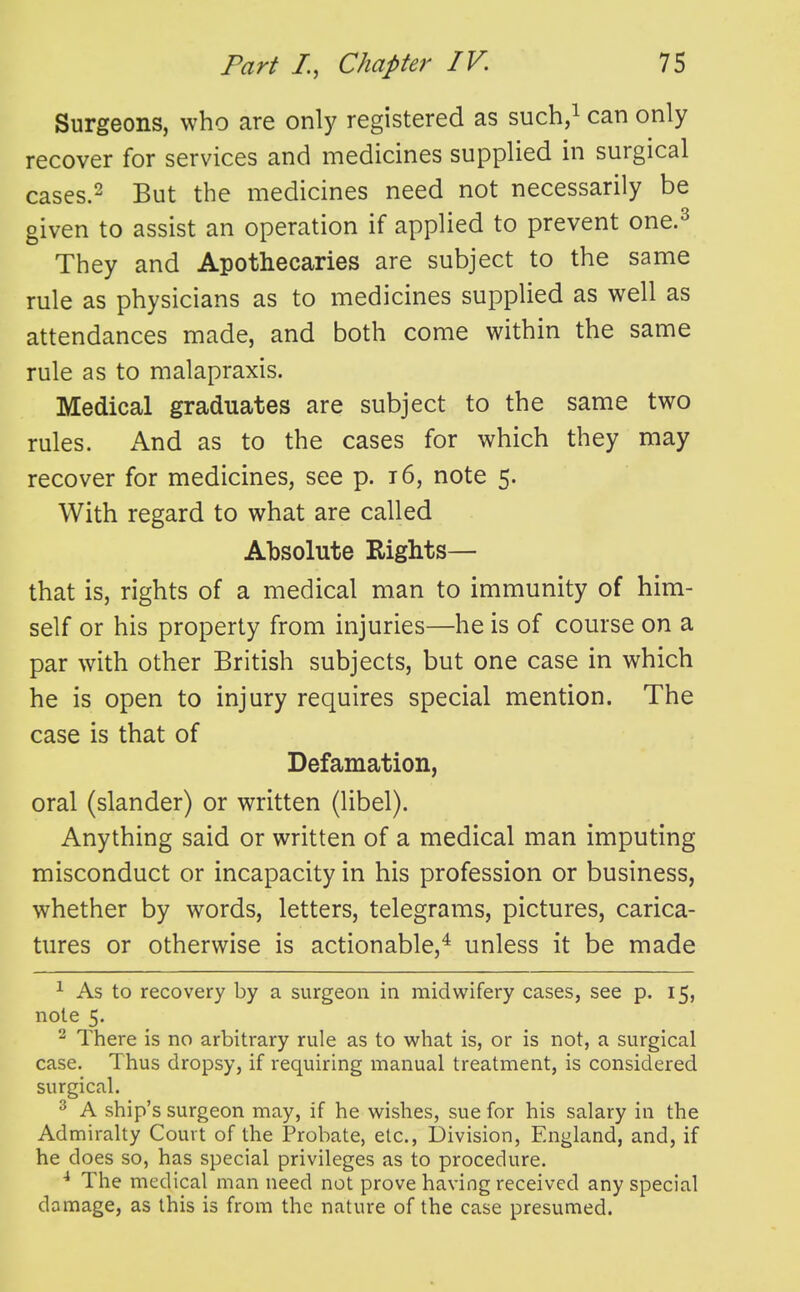 Surgeons, who are only registered as such/ can only recover for services and medicines supplied in surgical cases.2 But the medicines need not necessarily be given to assist an operation if applied to prevent one.^ They and Apothecaries are subject to the same rule as physicians as to medicines supplied as well as attendances made, and both come within the same rule as to malapraxis. Medical graduates are subject to the same two rules. And as to the cases for which they may recover for medicines, see p. t6, note 5. With regard to what are called Absolute Rights— that is, rights of a medical man to immunity of him- self or his property from injuries—he is of course on a par with other British subjects, but one case in which he is open to injury requires special mention. The case is that of Defamation, oral (slander) or written (libel). Anything said or written of a medical man imputing misconduct or incapacity in his profession or business, whether by words, letters, telegrams, pictures, carica- tures or otherwise is actionable,^ unless it be made ^ As to recovery by a surgeon in midwifery cases, see p. 15, note 5. ^ There is no arbitrary rule as to what is, or is not, a surgical case. Thus dropsy, if requiring manual treatment, is considered surgical. 2 A ship's surgeon may, if he wishes, sue for his salary in the Admiralty Court of the Probate, etc., Division, England, and, if he does so, has special privileges as to procedure. ^ The medical man need not prove having received any special damage, as this is from the nature of the case presumed.