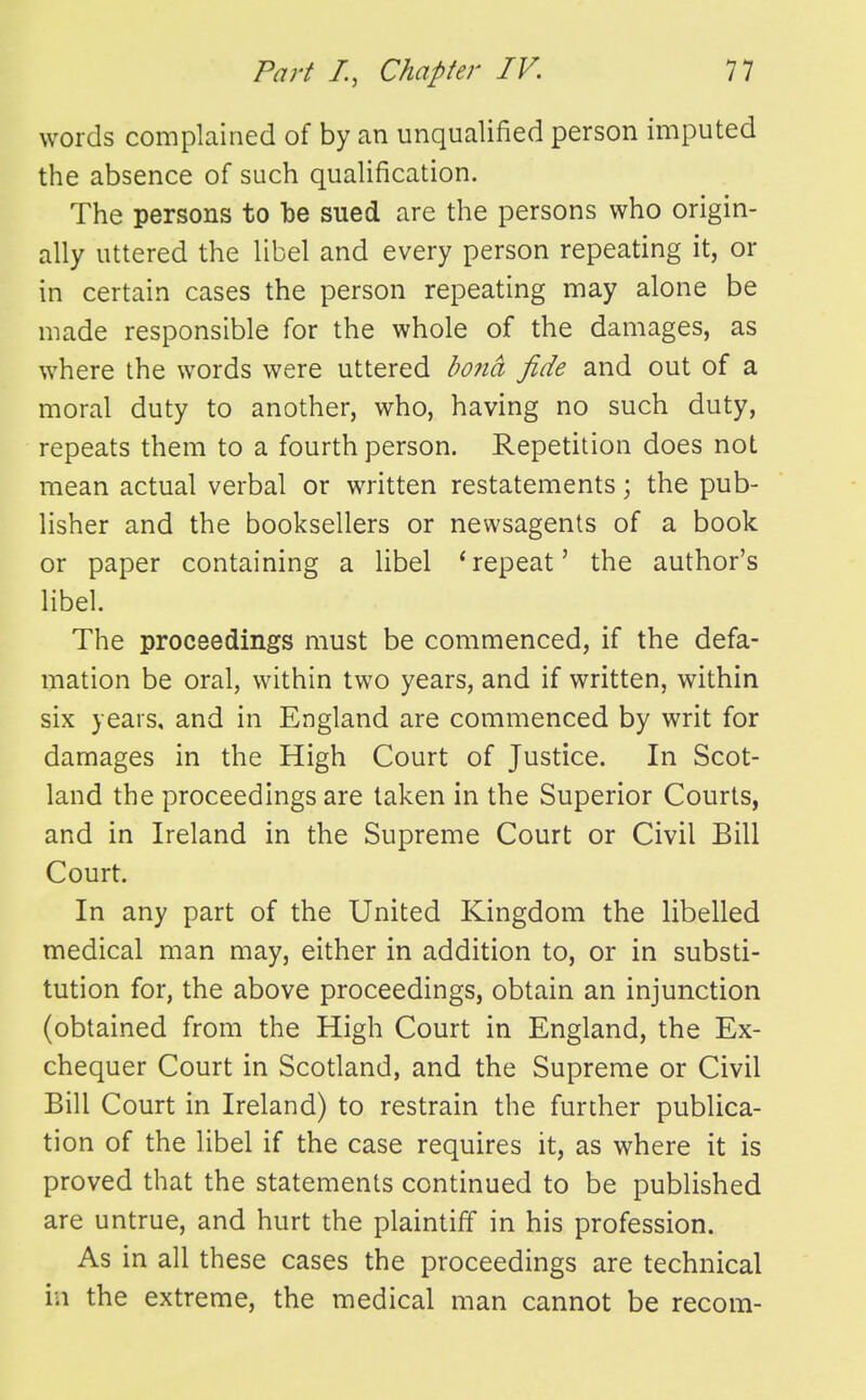 words complained of by an unqualified person imputed the absence of such qualification. The persons to be sued are the persons who origin- ally uttered the libel and every person repeating it, or in certain cases the person repeating may alone be made responsible for the whole of the damages, as where the words were uttered ho7ia fide and out of a moral duty to another, who, having no such duty, repeats them to a fourth person. Repetition does not mean actual verbal or written restatements; the pub- lisher and the booksellers or newsagents of a book or paper containing a libel 'repeat' the author's libel. The proceedings must be commenced, if the defa- mation be oral, within two years, and if written, within six years, and in England are commenced by writ for damages in the High Court of Justice. In Scot- land the proceedings are taken in the Superior Courts, and in Ireland in the Supreme Court or Civil Bill Court. In any part of the United Kingdom the libelled medical man may, either in addition to, or in substi- tution for, the above proceedings, obtain an injunction (obtained from the High Court in England, the Ex- chequer Court in Scotland, and the Supreme or Civil Bill Court in Ireland) to restrain the further publica- tion of the libel if the case requires it, as where it is proved that the statements continued to be published are untrue, and hurt the plaintiff in his profession. As in all these cases the proceedings are technical in the extreme, the medical man cannot be recom-
