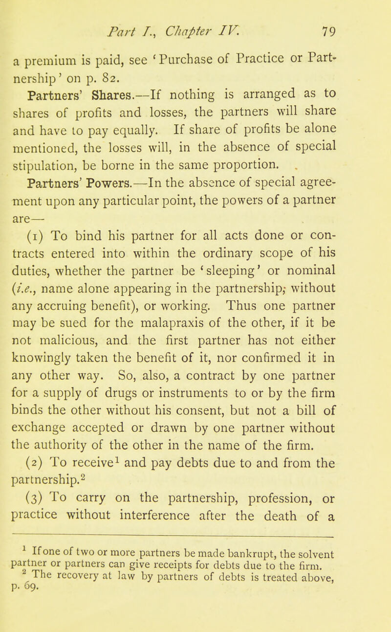 a premium is paid, see ' Purchase of Practice or Part- nership ' on p. 82. Partners' Shares.—If nothing is arranged as to shares of profits and losses, the partners will share and have to pay equally. If share of profits be alone mentioned, the losses will, in the absence of special stipulation, be borne in the same proportion. , Partners' Powers.—In the absence of special agree- ment upon any particular point, the powers of a partner are— (1) To bind his partner for all acts done or con- tracts entered into within the ordinary scope of his duties, whether the partner be * sleeping' or nominal name alone appearing in the partnership,- without any accruing benefit), or working. Thus one partner may be sued for the malapraxis of the other, if it be not malicious, and the first partner has not either knowingly taken the benefit of it, nor confirmed it in any other way. So, also, a contract by one partner for a supply of drugs or instruments to or by the firm binds the other without his consent, but not a bill of exchange accepted or drawn by one partner without the authority of the other in the name of the firm. (2) To receive^ and pay debts due to and from the partnership.^ (3) To carry on the partnership, profession, or practice without interference after the death of a ^ If one of two or more partners be made bankrupt, the solvent partner or partners can give receipts for debts due to the firm. 2 The recovery at law by partners of debts is treated above, p. 69.