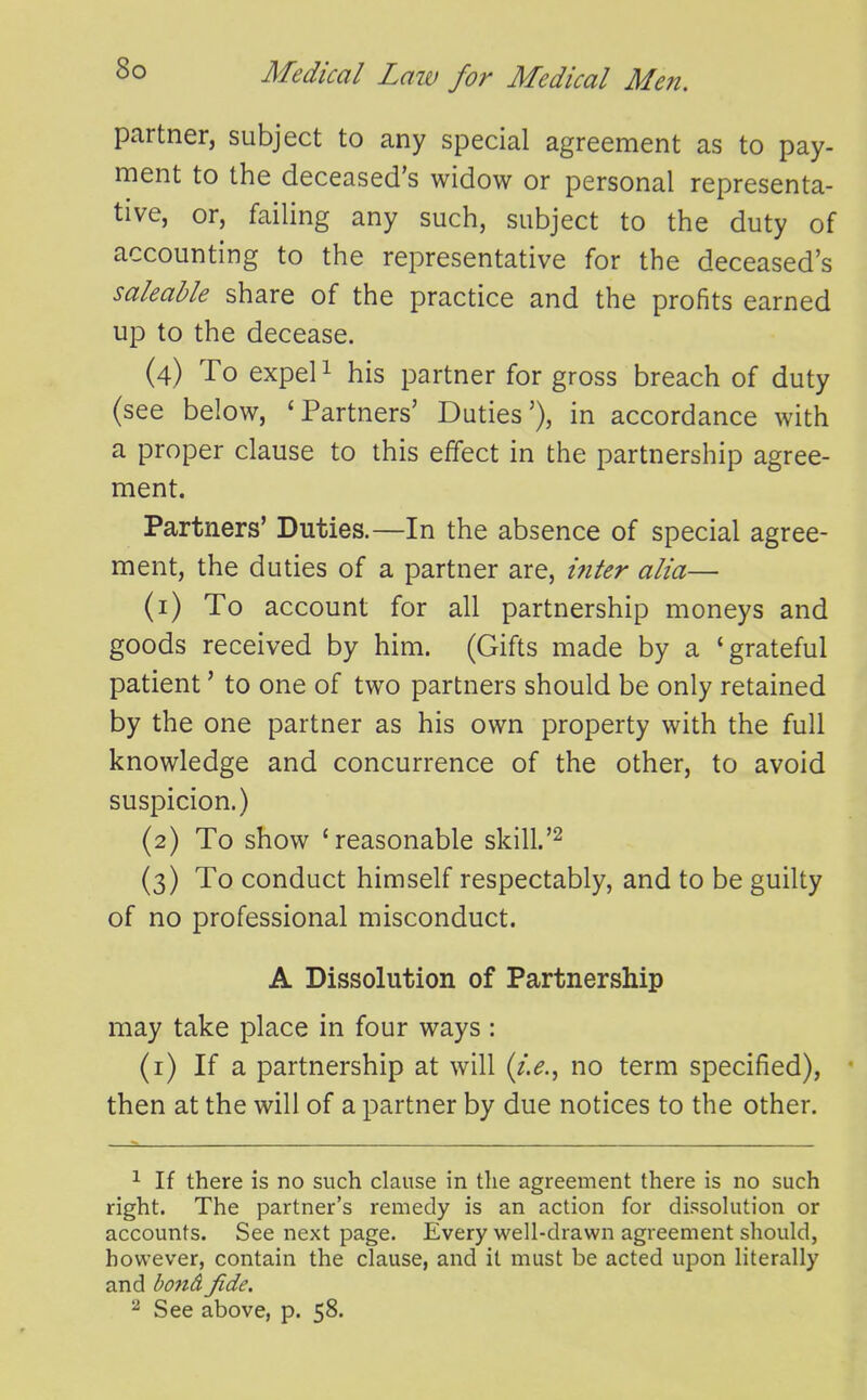 So partner, subject to any special agreement as to pay- ment to the deceased's widow or personal representa- tive, or, failing any such, subject to the duty of accounting to the representative for the deceased's saleable share of the practice and the profits earned up to the decease. (4) To expel 1 his partner for gross breach of duty (see below, 'Partners' Duties'), in accordance with a proper clause to this effect in the partnership agree- ment. Partners' Duties.—In the absence of special agree- ment, the duties of a partner are, i7iter alia— (1) To account for all partnership moneys and goods received by him. (Gifts made by a 'grateful patient' to one of two partners should be only retained by the one partner as his own property with the full knowledge and concurrence of the other, to avoid suspicion.) (2) To show 'reasonable skill. (3) To conduct himself respectably, and to be guilty of no professional misconduct. A Dissolution of Partnership may take place in four ways: (i) If a partnership at will (/.^., no term specified), then at the will of a partner by due notices to the other. 1 If there is no such clause in the agreement there is no such right. The partner's remedy is an action for dissohition or accounts. See next page. Every well-drawn agreement should, however, contain the clause, and it must be acted upon literally and bottd fide. 2 See above, p. 58.