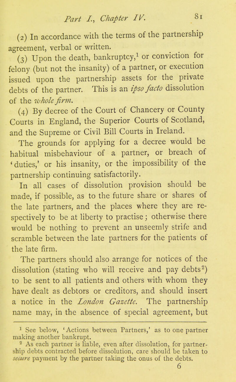 (2) In accordance with the terms of the partnership agreement, verbal or written. (3) Upon the death, bankruptcy,^ or conviction for felony (but not the insanity) of a partner, or execution issued upon the partnership assets for the private debts of the partner. This is an ipso facto dissolution of the whole finn. (4) By decree of the Court of Chancery or County Courts in England, the Superior Courts of Scotland, and the Supreme or Civil Bill Courts in Ireland. The grounds for applying for a decree would be habitual misbehaviour of a partner, or breach of * duties,' or his insanity, or the impossibiUty of the partnership continuing satisfactorily. In all cases of dissolution provision should be made, if possible, as to the future share or shares of the late partners, and the places where they are re- spectively to be at liberty to practise j otherwise there would be nothing to prevent an unseemly strife and scramble between the late partners for the patients of the late firm. The partners should also arrange for notices of the dissolution (stating who will receive and pay debts ^) to be sent to all patients and others with whom they have dealt as debtors or creditors, and should insert a notice in the London Gazette. The partnership name may, in the absence of special agreement, but ^ See below, 'Actions between Partners,' as to one partner making another bankrupt. 2 As each partner is liable, even after dissolution, for partner- ship debts contracted before dissolution, care should be taken to seoure payment by the partner taking the onus of the debts. 6