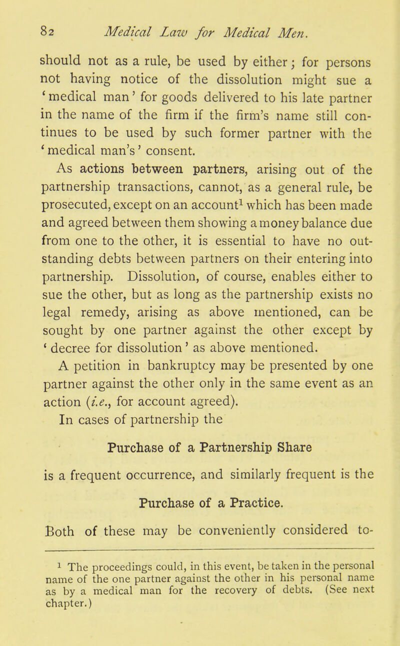 should not as a rule, be used by either; for persons not having notice of the dissolution might sue a * medical man' for goods delivered to his late partner in the name of the firm if the firm's name still con- tinues to be used by such former partner with the * medical man's' consent. As actions between partners, arising out of the partnership transactions, cannot, as a general rule, be prosecuted, except on an account^ which has been made and agreed between them showing a money balance due from one to the other, it is essential to have no out- standing debts between partners on their entering into partnership. Dissolution, of course, enables either to sue the other, but as long as the partnership exists no legal remedy, arising as above mentioned, can be sought by one partner against the other except by * decree for dissolution' as above mentioned. A petition in bankruptcy may be presented by one partner against the other only in the same event as an action for account agreed). In cases of partnership the Purchase of a Partnership Share is a frequent occurrence, and similarly frequent is the Purchase of a Practice. Both of these may be conveniently considered to- 1 The proceedings could, in this event, be taken in the personal name of the one partner against the other in his personal name as by a medical man for the recovery of debts. (See next chapter.)
