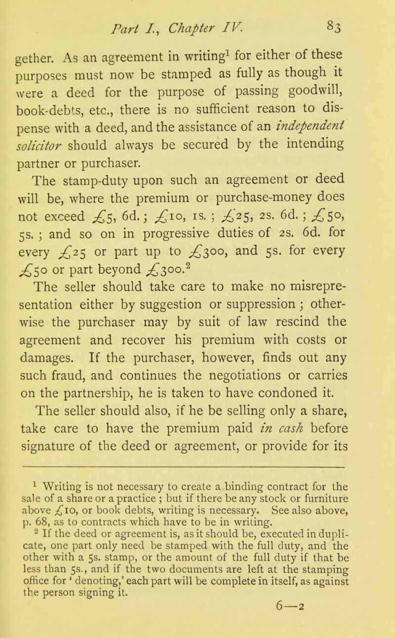 gether. As an agreement in writing^ for either of these purposes must now be stamped as fully as though it were a deed for the purpose of passing goodwill, book-debts, etc., there is no sufficient reason to dis- pense with a deed, and the assistance of an independent solicitor should always be secured by the intending partner or purchaser. The stamp-duty upon such an agreement or deed will be, where the premium or purchase-money does not exceed 6d.; ^10, is. ; £2^, 2s. 6d.; £^0, 5s. ; and so on in progressive duties of 2s. 6d. for every £2^ or part up to ;^3oo, and 5s. for every ;^5o or part beyond ;£^3oo.^ The seller should take care to make no misrepre- sentation either by suggestion or suppression ; other- wise the purchaser may by suit of law rescind the agreement and recover his premium with costs or damages. If the purchaser, however, finds out any such fraud, and continues the negotiations or carries on the partnership, he is taken to have condoned it. The seller should also, if he be selling only a share, take care to have the premium paid in cash before signature of the deed or agreement, or provide for its ^ Writing is not necessary to create a binding contract for the sale of a share or a practice ; but if there be any stock or furniture above £,\o^ or book debts, writing is necessary. See also above, p. 68, as to contracts which have to be in writing. 2 If the deed or agreement is, as it should be, executed in dupli- cate, one part only need be stamped with the full duty, and the other with a 5s. stamp, or the amount of the full duty if that be less than 5s., and if the two documents are left at the stamping office for ' denoting,' each part will be complete in itself, as against the person signing it. 6—2