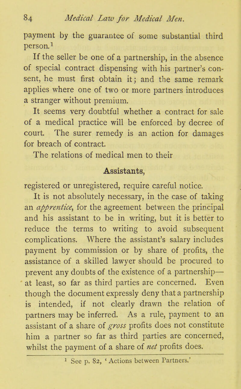 payment by the guarantee of some substantial third person.^ If the seller be one of a partnership, in the absence of special contract dispensing with his partner's con- sent, he must first obtain it; and the same remark appUes where one of two or more partners introduces a stranger without premium. It seems very doubtful whether a contract for sale of a medical practice will be enforced by decree of court. The surer remedy is an action for damages for breach of contract. The relations of medical men to their Assistants, registered or unregistered, require careful notice. It is not absolutely necessary, in the case of taking an apprentice^ for the agreement between the principal and his assistant to be in writing, but it is better to reduce the terms to writing to avoid subsequent complications. Where the assistant's salary includes payment by commission or by share of profits, the assistance of a skilled lawyer should be procured to prevent any doubts of the existence of a partnership— ' at least, so far as third parties are concerned. Even though the document expressly deny that a partnership is intended, if not clearly drawn the relation of partners may be inferred. As a rule, payment to an assistant of a share of gross profits does not constitute him a partner so far as third parties are concerned, whilst the payment of a share of net profits does. ^ See p. 82, ' Actions between Partners.'