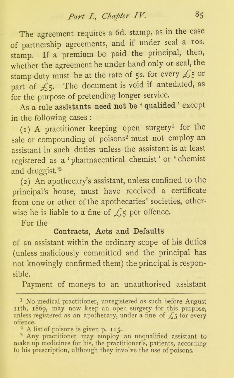 The agreement requires a 6d. stamp, as in the case of partnership agreements, and if under seal a los. stamp. If a premium be paid the principal, then, whether the agreement be under hand only or seal, the stamp-duty must be at the rate of 5s. for every £^ or part of The document is void if antedated, as for the purpose of pretending longer service. As a rule assistants need not be ' cLualified' except in the following cases : (1) A practitioner keeping open surgery^ for the sale or compounding of poisons^ must not employ an assistant in such duties unless the assistant is at least registered as a ' pharmaceutical chemist' or ' chemist and druggist.'^ (2) An apothecary's assistant, unless confined to the principal's house, must have received a certificate from one or other of the apothecaries' societies, other- wise he is liable to a fine of per offence. For the Contracts, Acts and Defaults of an assistant within the ordinary scope of his duties (unless maliciously committed and the principal has not knowingly confirmed them) the principal is respon- sible. Payment of moneys to an unauthorised assistant ^ No medical practitioner, unregistered as such before August nth, 1869, may now keep an open surgery for this purpose, unless registered as an apothecary, under a fine of ;i^5 for every offence. 2 A list of poisons is given p. 115. ^ Any practitioner may employ an unqualified assistant to make up medicines for his, the practitioner's, patients, according to his prescription, although they involve the use of poisons.