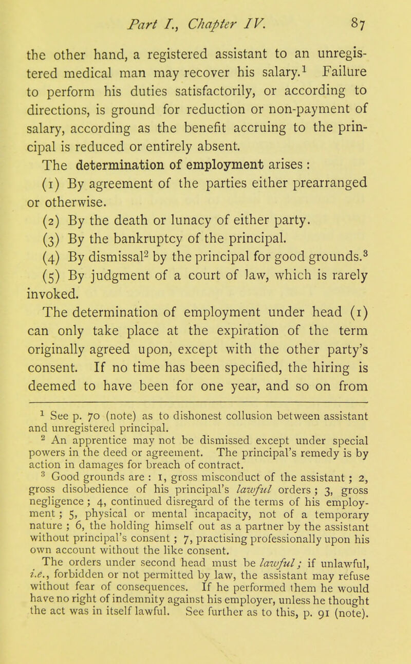 the other hand, a registered assistant to an unregis- tered medical man may recover his salary. ^ Failure to perform his duties satisfactorily, or according to directions, is ground for reduction or non-payment of salary, according as the benefit accruing to the prin- cipal is reduced or entirely absent. The determination of employment arises: (i) By agreement of the parties either prearranged or otherwise. {2) By the death or lunacy of either party. (3) By the bankruptcy of the principal. (4) By dismissal^ by the principal for good grounds.^ (5) By judgment of a court of ]aw, which is rarely invoked. The determination of employment under head (i) can only take place at the expiration of the term originally agreed upon, except with the other party's consent. If no time has been specified, the hiring is deemed to have been for one year, and so on from ^ See p. 70 (note) as to dishonest collusion between assistant and unregistered principal. An apprentice may not be dismissed except under special powers in the deed or agreement. The principal's remedy is by action in damages for breach of contract. ^ Good grounds are : I, gross misconduct of the assistant; 2, gross disobedience of his principal's lawful orders ; 3, gross negligence ; 4, continued disregard of the terms of his employ- ment ; 5, physical or mental incapacity, not of a temporary nature ; 6, the holding himself out as a partner by the assistant without principal's consent ; 7, practising professionally upon his own account without the like consent. The orders under second head must be lawful; if unlawful, forbidden or not permitted by law, the assistant may refuse without fear of consequences. If he performed them he would have no right of indemnity against his employer, unless he thought the act was in itself lawful. See further as to this, p. 91 (note).