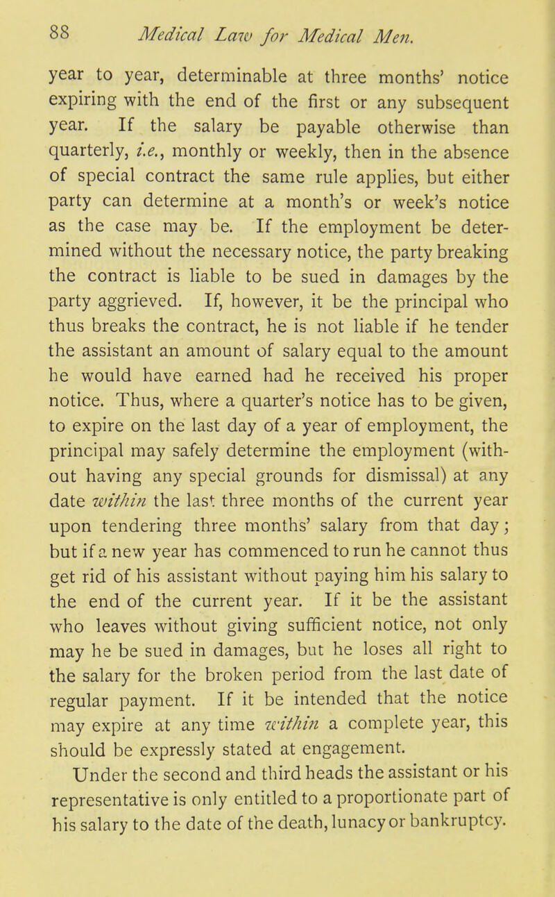 year to year, determinable at three months' notice expiring with the end of the first or any subsequent year. If the salary be payable otherwise than quarterly, monthly or weekly, then in the absence of special contract the same rule applies, but either party can determine at a month's or week's notice as the case may be. If the employment be deter- mined without the necessary notice, the party breaking the contract is liable to be sued in damages by the party aggrieved. If, however, it be the principal who thus breaks the contract, he is not liable if he tender the assistant an amount of salary equal to the amount he would have earned had he received his proper notice. Thus, where a quarter's notice has to be given, to expire on the last day of a year of employment, the principal may safely determine the employment (with- out having any special grounds for dismissal) at any date within the last three months of the current year upon tendering three months' salary from that day; but if a new year has commenced to run he cannot thus get rid of his assistant without paying him his salary to the end of the current year. If it be the assistant who leaves without giving sufficient notice, not only may he be sued in damages, but he loses all right to the salary for the broken period from the last date of regular payment. If it be intended that the notice may expire at any time idthin a complete year, this should be expressly stated at engagement. Under the second and third heads the assistant or his representative is only entitled to a proportionate part of his salary to the date of the death, lunacy or bankruptcy.