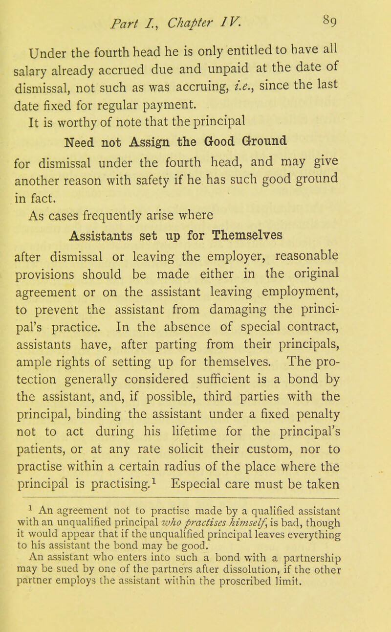 Under the fourth head he is only entitled to have all salary already accrued due and unpaid at the date of dismissal, not such as was accruing, i.e., since the last date fixed for regular payment. It is worthy of note that the principal Need not Assign the Good Ground for dismissal under the fourth head, and may give another reason with safety if he has such good ground in fact. As cases frequently arise where Assistants set up for Themselves after dismissal or leaving the employer, reasonable provisions should be made either in the original agreement or on the assistant leaving employment, to prevent the assistant from damaging the princi- pal's practice. In the absence of special contract, assistants have, after parting from their principals, ample rights of setting up for themselves. The pro- tection generally considered sufficient is a bond by the assistant, and, if possible, third parties with the principal, binding the assistant under a fixed penalty not to act during his lifetime for the principal's patients, or at any rate solicit their custom, nor to practise within a certain radius of the place where the principal is practising.^ Especial care must be taken 1 An agreement not to practise made by a qualified assistant with an unqualified principal who practises himself^ is bad, though it would appear that if the unqualified principal leaves everything to his assistant the bond may be good. An assistant who enters into such a bond with a partnership may be sued by one of the partners after dissolution, if the other partner employs the assistant within the proscribed limit.