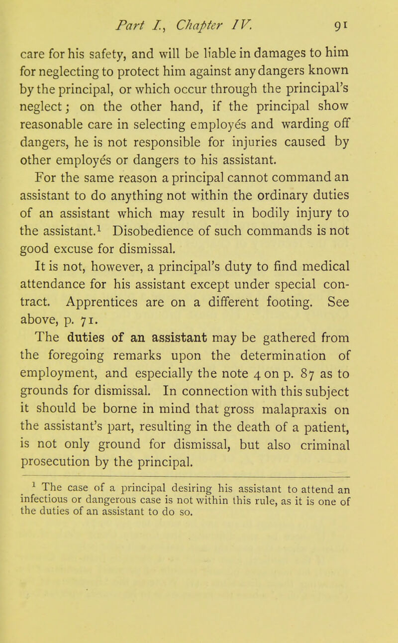 care for his safety, and will be liable in damages to him for neglecting to protect him against any dangers known by the principal, or which occur through the principal's neglect; on the other hand, if the principal show reasonable care in selecting employes and warding off dangers, he is not responsible for injuries caused by other employes or dangers to his assistant. For the same reason a principal cannot command an assistant to do anything not within the ordinary duties of an assistant which may result in bodily injury to the assistant.^ Disobedience of such commands is not good excuse for dismissal. It is not, however, a principal's duty to find medical attendance for his assistant except under special con- tract. Apprentices are on a different footing. See above, p. 71. The duties of an assistant may be gathered from the foregoing remarks upon the determination of employment, and especially the note 4 on p. 87 as to grounds for dismissal. In connection with this subject it should be borne in mind that gross malapraxis on the assistant's part, resulting in the death of a patient, is not only ground for dismissal, but also criminal prosecution by the principal. ^ The case of a principal desiring his assistant to attend an infectious or dangerous case is not within this rule, as it is one of the duties of an assistant to do so.