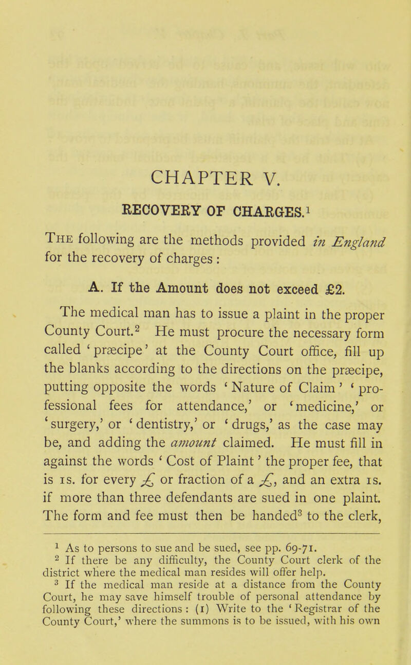 RECOVERY OF CHARGES, i The following are the methods provided in England for the recovery of charges : A. If the Amount does not exceed £2. The medical man has to issue a plaint in the proper County Court. 2 He must procure the necessary form called ' praecipe' at the County Court office, fill up the blanks according to the directions on the praecipe, putting opposite the words ' Nature of Claim ' * pro- fessional fees for attendance,' or 'medicine,' or 'surgery,' or 'dentistry,' or 'drugs,' as the case may be, and adding the amount claimed. He must fill in against the words ' Cost of Plaint' the proper fee, that is IS. for every or fraction of a and an extra is. if more than three defendants are sued in one plaint. The form and fee must then be handed^ to the clerk, ^ As to persons to sue and be sued, see pp. 69-71. 2 If there be any difficulty, the County Court clerk of the district where the medical man resides will offer help. ^ If the medical man reside at a distance from the County Court, he may save himself trouble of personal attendance by following these directions: (i) Write to the 'Registrar of the County Court,' where the summons is to be issued, with his own