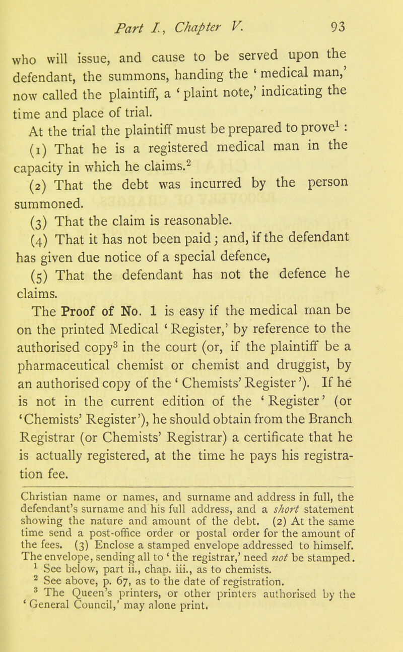 who will issue, and cause to be served upon the defendant, the summons, handing the ' medical man,' now called the plaintiff, a ' plaint note,' indicating the time and place of trial. At the trial the plaintiff must be prepared to prove^: (1) That he is a registered medical man in the capacity in which he claims.^ (2) That the debt was incurred by the person summoned. (3) That the claim is reasonable. (4) That it has not been paid; and, if the defendant has given due notice of a special defence, (5) That the defendant has not the defence he claims. The Proof of No. 1 is easy if the medical man be on the printed Medical ' Register,' by reference to the authorised copy^ in the court (or, if the plaintiff be a pharmaceutical chemist or chemist and druggist, by an authorised copy of the ' Chemists' Register'). If he is not in the current edition of the ' Register' (or 'Chemists' Register'), he should obtain from the Branch Registrar (or Chemists' Registrar) a certificate that he is actually registered, at the time he pays his registra- tion fee. Christian name or names, and surname and address in full, the defendant's surname and his full address, and a short statement showing the nature and amount of the debt. (2) At the same time send a post-ofifice order or postal order for the amount of the fees. (3) Enclose a stamped envelope addressed to himself. The envelope, sending all to ' the registrar,' need not be stamped. ^ See below, part ii., chap, iii., as to chemists. ^ See above, p. 67, as to the date of registration. ^ The Queen's printers, or other printers authorised by the ' General Council,' may alone print.