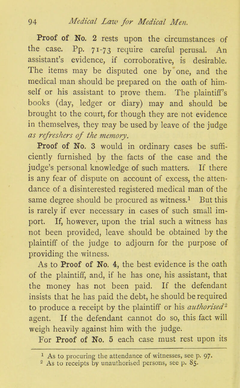 Proof of No. 2 rests upon the circumstances of the case. Pp. 71-73 require careful perusal. An assistant's evidence, if corroborative, is desirable. The items may be disputed one by one, and the medical man should be prepared on the oath of him- self or his assistant to prove them. The plaintiff's books (day, ledger or diary) may and should be brought to the court, for though they are not evidence in themselves, they may be used by leave of the judge as refreshers of the memory. Proof of No. 3 would in ordinary cases be suffi- ciently furnished by the facts of the case and the judge's personal knowledge of such matters. If there is any fear of dispute on account of excess, the atten- dance of a disinterested registered medical man of the same degree should be procured as witness.^ But this is rarely if ever necessary in cases of such small im- port. If, however, upon the trial such a witness has not been provided, leave should be obtained by the plaintiff of the judge to adjourn for the purpose of providing the witness. As to Proof of No. 4, the best evidence is the oath of the plaintiff, and, if he has one, his assistant, that the money has not been paid. If the defendant insists that he has paid the debt, he should be required to produce a receipt by the plaintiff or his authorised'^ agent. If the defendant cannot do so, this fact will weigh heavily against him with the judge. For Proof of No. 5 each case must rest upon its ^ As to procuring the attendance of witnesses, see p. 97. 2 As to receipts by unauthorised persons, see p. 85.