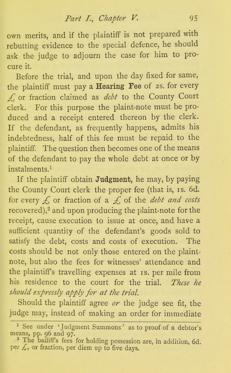 own merits, and if the plaintiff is not prepared with rebutting evidence to the special defence, he should ask the judge to adjourn the case for him to pro- cure it. Before the trial, and upon the day fixed for same, the plaintiff must pay a Hearing Fee of 2S. for every £ or fraction claimed as debt to the County Court clerk. For this purpose the plaint-note must be pro- duced and a receipt entered thereon by the clerk. If the defendant, as frequently happens, admits his indebtedness, half of this fee must be repaid to the plaintiff. The question then becomes one of the means of the defendant to pay the whole debt at once or by instalments.^ If the plaintiff obtain Judgment, he may, by paying the County Court clerk the proper fee (that is, is. 6d. for every £^ or fraction of a of the debt and costs recovered),^ and upon producing the plaint-note for the receipt, cause execution to issue at once, and have a sufficient quantity of the defendant's goods sold to satisfy the debt, costs and costs of execution. The costs should be not only those entered on the plaint- note, but also the fees for witnesses' attendance and the plaintiffs travelling expenses at is. per mile from his residence to the court for the trial. These he should expressly apply for at the trial. Should the plaintiff agree or the judge see fit, the judge may, instead of making an order for immediate 1 See under 'Judgment Summons ' as to proof of a debtor's means, pp. 96 and 97. ^ The bailiffs fees for holding possession are, in addition, 6d. per £^ or fraction, per diem up to five days.