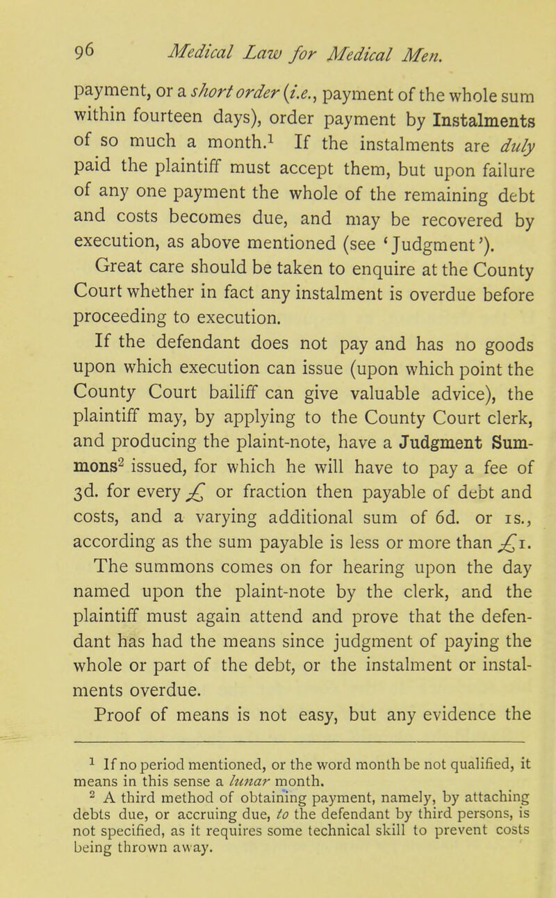 payment, or a short order {i.e., payment of the whole sum within fourteen days), order payment by Instalments of so much a month.i If the instalments are duly paid the plaintiff must accept them, but upon failure of any one payment the whole of the remaining debt and costs becomes due, and may be recovered by execution, as above mentioned (see * Judgment'). Great care should be taken to enquire at the County Court whether in fact any instalment is overdue before proceeding to execution. If the defendant does not pay and has no goods upon which execution can issue (upon which point the County Court bailiff can give valuable advice), the plaintiff may, by applying to the County Court clerk, and producing the plaint-note, have a Judgment Sum- mons^ issued, for which he will have to pay a fee of 3d. for every or fraction then payable of debt and costs, and a varying additional sum of 6d. or is., according as the sum payable is less or more than £^1. The summons comes on for hearing upon the day named upon the plaint-note by the clerk, and the plaintiff must again attend and prove that the defen- dant has had the means since judgment of paying the whole or part of the debt, or the instalment or instal- ments overdue. Proof of means is not easy, but any evidence the ^ If no period mentioned, or the word month be not qualified, it means in this sense a hmar month. 2 A third method of obtaining payment, namely, by attaching debts due, or accruing due, to the defendant by third persons, is not specified, as it requires some technical skill to prevent costs being thrown away.