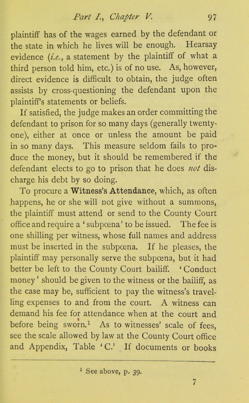 plaintiff has of the wages earned by the defendant or the state in which he Uves will be enough. Hearsay evidence a statement by the plaintiff of what a third person told him, etc.) is of no use. As, however, direct evidence is difficult to obtain, the judge often assists by cross-questioning the defendant upon the plaintiff's statements or beliefs. If satisfied, the judge makes an order committing the defendant to prison for so many days (generally twenty- one), either at once or unless the amount be paid in so many days. This measure seldom fails to pro- duce the money, but it should be remembered if the defendant elects to go to prison that he does 7iot dis- charge his debt by so doing. To procure a Witness's Attendance, which, as often happens, he or she will not give without a summons, the plaintiff must attend or send to the County Court office and require a * subpoena' to be issued. The fee is one shilling per witness, whose full names and address must be inserted in the subpoena. If he pleases, the plaintiff may personally serve the subpoena, but it had better be left to the County Court bailiff. ' Conduct money' should be given to the witness or the bailiff, as the case may be, sufficient to pay the witness's travel- ling expenses to and from the court. A witness can demand his fee for attendance when at the court and before being sworn.^ As to witnesses' scale of fees, see the scale allowed by law at the County Court office and Appendix, Table * C If documents or books See above, p, 39. 7